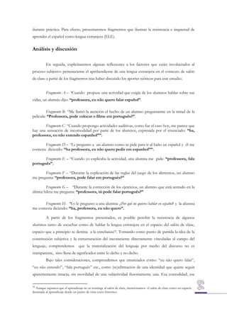 durante práctica. Para efecto, presentaremos fragmentos que ilustran la resistencia e inquietud de
aprender el español como lengua extranjera (ELE).

Análisis y discusión
En seguida, explicitaremos algunas reflexiones a los factores que están involucrados al
proceso subjetivo perteneciente el aprehendiente de una lengua extranjera en el contexto de salón
de clase a partir de los fragmentos tras haber discutido los aportes teóricos para este estudio:
Fragmento A – “Cuando propuse una actividad que exigía de los alumnos hablar sobre sus
vidas, un alumno dijo: “professora, eu não quero falar español”.
Fragmento B- “Me llamó la atención el hecho de un alumno preguntarme en la mitad de la
película: “Professora, pode colocar o filme em português?”.
Fragmento C- “Cuando propongo actividades auditivas, como fue el caso hoy, me parece que
hay una sensación de incomodidad por parte de los alumnos, expresada por el enunciado: “ha,
professora, eu não entendo espanhol””.
Fragmento D – “Le pregunto a un alumno como se pide para ir al baño en español y él me
contesta diciendo: “ha professora, eu não quero pedir em espanhol””.
Fragmento E – “Cuando yo explicaba la actividad, una alumna me pide: “professora, fala
português”.
Fragmento F – “Durante la explicación de las reglas del juego de los alimentos, un alumno
me pregunta: “professora, pode falar em portugués?”
Fragmento G – “Durante la corrección de los ejercicios, un alumno que está sentado en la
última hilera me pregunta: “professora, tú pode falar português?”
Fragmento H- “Yo le pregunto a una alumna: ¿Por qué no quieres hablar en español? y la alumna
me contesta diciendo: “ha, professora, eu não quero”.
A partir de los fragmentos presentados, es posible percibir la resistencia de algunos
alumnos tanto de escuchar como de hablar la lengua extranjera en el espacio del salón de clase,
espacio que a principio se destina a la enseñanza32. Tomando como punto de partida la idea de la
constitución subjetiva y la estructuración del inconsciente directamente vinculadas al campo del
lenguaje, comprendemos

que la materialización del lenguaje por medio del discurso no es

transparente, sino llena de significados entre lo dicho y no dicho.
Bajo tales consideraciones, comprendemos que enunciados como: “eu não quero falar”,
“eu não entendo”, “fala português” etc., como (re)afirmación de una identidad que quiere seguir
aparentemente intacta, sin movilidad de una subjetividad ilusoriamente una. Esa comodidad, ese
32

Aunque sepamos que el aprendizaje no se restringe al salón de clase, mencionamos el salón de clase como un espacio
destinada al aprendizaje desde un punto de vista socio-histórico.

 