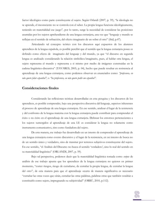 factor ideológico como parte constituyente el sujeto. Según Orlandi (2007, p. 59), “la ideología no
se aprende, el inconsciente no se controla con el saber. La propia lengua funciona ideológicamente,
teniendo en materialidad ese juego”, por lo tanto, surge la necesidad de considerar las posiciones
asumidas por los sujetos aprehendiente de una lengua extranjera, una vez que “lenguaje y mundo se
reflejan en el sentido de refracción, del efecto imaginario de un sobre el otro” (ibid, p.47).
Articulando tal concepto teórico con los discursos aquí expuestos de los alumnos
aprendices de la lengua española, es posible percibir que el sentido que la lengua extranjera posee es
definido como efecto de imaginario del lenguaje y del mundo, ya que “el discurso en segunda
lengua es analizado considerando la relación simbólico/imaginario, pues, al hablar otra lengua, el
sujeto representa el mundo y representa a si mismo por medio de imágenes construidas en la
cadena lingüístico-discursiva” (TAVARES, 2005, p. 04), hecho que puede resultar en resistencia al
aprendizaje de una lengua extranjera, como podemos observar en enunciados como: “professora, eu
não quero falar espanhol”, o “ha professora, eu não quero pedir em espanhol”.

Consideraciones finales
Considerando las reflexiones teóricas desarrolladas en esta pesquisa y los discursos de los
aprendices, es posible comprender, bajo una perspectiva discursiva del lenguaje, aspectos inherentes
al proceso de aprendizaje de una lengua extranjera. En ese sentido, analizar el lugar de la resistencia
y del confronto de la lengua materna con la lengua extranjera puede contribuir para comprender el
éxito o no éxito en el aprendizaje de una lengua extranjera. Delinear los entornos pertenecientes a
los sujetos sumergidos al aprendizaje de una LE es considerar la lengua no solamente como
instrumento comunicativo, sino como fundadora del sujeto.
De esta manera, ese trabajo fue desarrollado en un intento de comprender el aprendizaje de
una lengua extranjera como evento discursivo y el lugar de la resistencia, en un intento de busca no
de un sentido único y verdadero, sino de transitar por terrenos subjetivos constituyente del sujeto.
En ese sentido, “el Análisis del Discurso no busca el sentido ‘verdadero’, sino lo real del sentido en
su materialidad lingüística” (ORLANDI, 2007, p. 59).
Bajo tal perspectiva, podemos decir que la materialidad lingüística tomada como corpus de
análisis de ese trabajo apunta que los aprendices de la lengua extranjera no quieren en primer
momento, “correr riesgos, riesgo de extrañarse, de extrañar la propia lengua, de extrañar la lengua
del otro”, de esta manera para que el aprendizaje ocurra de manera significativa es necesario
“extrañar las otras voces que oirán, extrañar las otras palabras, palabras otras que también vendrán a
constituirlo como sujeto, impregnando su subjetividad” (ORRÚ, 2010, p.112).

 