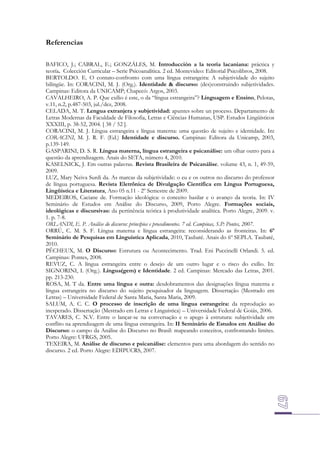 Referencias
BAFICO, J.; CABRAL, E.; GONZÁLES, M. Introducción a la teoría lacaniana: práctica y
teoría. Colección Curricular – Serie Psicoanalítica. 2 ed. Montevideo: Editorial Psicolibros, 2008.
BERTOLDO. E. O contato-confronto com uma língua estrangeira: A subjetividade do sujeito
bilíngüe. In: CORACINI, M. J. (Org.). Identidade & discurso: (des)construindo subjetividades.
Campinas: Editora da UNICAMP; Chapecó: Argos, 2003.
CAVALHEIRO, A. P. Que exílio é este, o da “língua estrangeira”? Linguagem e Ensino, Pelotas,
v.11, n.2, p.487-503, jul./dez, 2008.
CELADA, M. T. Lengua extranjera y subjetividad: apuntes sobre un proceso. Departamento de
Letras Modernas da Faculdade de Filosofia, Letras e Ciências Humanas, USP. Estudos Lingüísticos
XXXIII, p. 38-52, 2004. [ 38 / 52 ].
CORACINI, M. J. Língua estrangeira e língua materna: uma questão de sujeito e identidade. In:
CORACINI, M. J. R. F. (Ed.) Identidade e discurso. Campinas: Editora da Unicamp, 2003,
p.139-149.
GASPARINI, D. S. R. Língua materna, língua estrangeira e psicanálise: um olhar outro para a
questão da aprendizagem. Anais do SETA, número 4, 2010.
KASELNICK, J. Em outras palavras. Revista Brasileira de Psicanálise. volume 43, n. 1, 49-59,
2009.
LUZ, Mary Neiva Surdi da. As marcas da subjetividade: o eu e os outros no discurso do professor
de língua portuguesa. Revista Eletrônica de Divulgação Científica em Língua Portuguesa,
Lingüística e Literatura, Ano 05 n.11 - 2º Semestre de 2009.
MEDEIROS, Caciane de. Formação ideológica: o conceito basilar e o avanço da teoria. In: IV
Seminário de Estudos em Análise do Discurso, 2009, Porto Alegre. Formações sociais,
ideológicas e discursivas: da pertinência teórica à produtividade analítica. Porto Alegre, 2009. v.
1. p. 7-8.
ORLANDI, E. P. Análise do discurso: princípios e procedimentos. 7 ed. Campinas, S.P: Pontes, 2007.
ORRÚ, C. M. S. F. Língua materna e língua estrangeira: reconsiderando as fronteiras. In: 6º
Seminário de Pesquisas em Linguística Aplicada, 2010, Taubaté. Anais do 6º SEPLA. Taubaté,
2010.
PÊCHEUX, M. O Discurso: Estrutura ou Acontecimento. Trad. Eni Puccinelli Orlandi. 5. ed.
Campinas: Pontes, 2008.
REVUZ, C. A língua estrangeira entre o desejo de um outro lugar e o risco do exílio. In:
SIGNORINI, I. (Org.). Língua(gem) e Identidade. 2 ed. Campinas: Mercado das Letras, 2001.
pp. 213-230.
ROSA, M. T da. Entre uma língua e outra: desdobramentos das designações língua materna e
língua estrangeira no discurso do sujeito pesquisador da linguagem. Dissertação (Mestrado em
Letras) – Universidade Federal de Santa Maria, Santa Maria, 2009.
SALUM, A. C. C. O processo de inscrição de uma língua estrangeira: da reprodução ao
inesperado. Dissertação (Mestrado em Letras e Linguística) – Universidade Federal de Goiás, 2006.
TAVARES, C. N.V. Entre o lançar-se na conversação e o apego à estrutura: subjetividade em
conflito na aprendizagem de uma língua estrangeira. In: II Seminário de Estudos em Análise do
Discurso: o campo da Análise do Discurso no Brasil: mapeando conceitos, confrontando limites.
Porto Alegre: UFRGS, 2005.
TEXEIRA, M. Análise de discurso e psicanálise: elementos para uma abordagem do sentido no
discurso. 2 ed. Porto Alegre: EDIPUCRS, 2007.

 