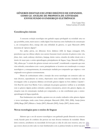 GÊNEROS DIGITAIS EM LIVRO DIDÁTICO DE ESPANHOL
COMO LE: ANÁLISE DE PROPOSTA DE ATIVIDADE
ENVOLVENDO O ENDEREÇO ELETRÔNICO
Érica Campos Paiva
Tatiana Lourenço de Carvalho

Considerações iniciais
A crescente evolução tecnológica tem ganhado espaço privilegiado na sociedade uma vez
que possibilita, assim, maior acesso a mídia digital. Esta funciona como facilitadora de comunicação
e, em consequência disso, emerge dela uma infinidade de gêneros, os quais Marcuschi (2005)
denomina de “gêneros digitais”.
Em análise prévia, em diferentes livros didáticos (LD) de língua estrangeira (LE),
percebemos que nas últimas edições seus autores buscaram inserir amostras de gêneros como sites,
fóruns, chats, e-mails, endereço eletrônico, homepage, dentre outros, oriundos da mídia virtual, com o
intuito de trazer para o ensino-aprendizagem, principalmente de línguas. Logo, Marcushi (2008, p.
146), afirma que “o estudo dos gêneros textuais está na moda”, considerando a expansão que estes
vêm sofrendo, concordamos com o autor, principalmente se levarmos em consideração os avanços
tecnológicos e, consequentemente, da comunicação mediada por computador que originou e vem
originando novos gêneros constantemente.
Diante do conhecimento sobre a inserção das novas tecnologias em contextos cada vez
mais diversos, especialmente no ensino, objetivamos nesse trabalho mostrar resultados de uma
investigação sobre as propostas didáticas envolvendo gêneros digitais no livro didático Espanhol –
Série Brasil do autor Ivan Martin. Com a realização da pesquisa queremos verificar se as atividades
com os gêneros digitais podem estimular a prática comunicativa, através dos gêneros digitais, em
situações reais de comunicação mediada por computador, e se elas contribuíram para o ensinoaprendizagem de língua espanhola.
Para fundamentar este trabalho, apoiamo-nos em estudos realizados sobre gêneros digitais
e novas tecnologias, tendo como fontes principais Marcuschi (2002, 2005, 2008); Araújo-Júnior
(2008); Braga (2007); Ribeiro e Araújo (2007); Mercado (2002); Araújo (2007), dentre outras.

Novas tecnologias para o ensino de línguas
Sabemos que o uso de recursos tecnológicos vem ganhando grande dimensão no contexto
social, fazendo parte do cotidiano das pessoas nas mais diversas instâncias da sociedade. Diante
deste contexto, acreditamos na necessidade de levar para as salas de aula esses recursos, uma vez
que nossos alunos já estão cada vez mais familiarizados com as práticas letradas na internet seja para

 