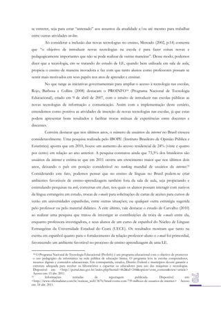 se entreter, seja para estar “antenado” aos assuntos da atualidade e/ou até mesmo para trabalhar
entre outras atividades on-line.
Ao considerar a inclusão das novas tecnologias no ensino, Mercado (2002, p.14) comenta
que “o objetivo de introduzir novas tecnologias na escola é para fazer coisas novas e
pedagogicamente importantes que não se pode realizar de outras maneiras”. Desse modo, podemos
dizer que a tecnologia, em se tratando do estudo de LE, quando bem utilizada em sala de aula,
propicia o ensino de maneira inovadora e faz com que tanto alunos como professores possam se
sentir mais motivados em seus papéis nos atos de aprender e ensinar.
No que tange as iniciativas governamentais para ampliar o acesso à tecnologia nas escolas,
Rojo, Barbosa e Collins (2008) destacam o PROINFO34 (Programa Nacional de Tecnologia
Educacional), criado em 9 de abril de 2007, com o intuito de introduzir nas escolas públicas as
novas tecnologias de informação e comunicação. Assim com a implementação deste cenário,
entendemos como positiva as atividades de inserção de novas tecnologias nas escolas, já que estas
podem apresentar bons resultados e facilitar trocas mútuas de experiências entre docentes e
discentes.
Convém destacar que nos últimos anos, o número de usuários da internet no Brasil cresceu
consideravelmente. Uma pesquisa realizada pelo IBOPE (Instituto Brasileiro de Opinião Pública e
Estatística) aponta que em 2010, houve um aumento do acesso residencial de 24% (vinte e quatro
por cento) em relação ao ano anterior. A pesquisa constatou ainda que 73,3% dos brasileiros são
usuários da internet e estima-se que em 2011 ocorra um crescimento maior que nos últimos dois
anos, deixando o país em posição considerável no ranking mundial de usuários da internet.35
Considerando este fato, podemos pensar que no ensino de línguas no Brasil podem-se criar
ambientes favoráveis de ensino-aprendizagem também fora da sala de aula, seja propiciando e
estimulando pesquisas na web, conversas em chats, nos quais os alunos possam interagir com nativos
da língua estrangeira em estudo, trocas de e-mails para solicitações de cartas de aceites para cursos de
verão em universidades espanholas, entre outras situações; ou qualquer outra estratégia sugerida
pelo professor ou pelo material didático. A este último, vale destacar o estudo de Carvalho (2010)
ao realizar uma pesquisa que tratou de investigar as contribuições da troca de e-mails entre ela,
enquanto professora investigadora, e seus alunos de um curso de espanhol do Núcleo de Línguas
Estrangeiras da Universidade Estadual do Ceará (UECE). Os resultados mostram que tanto na
escrita em espanhol quanto para o fortalecimento da relação professor-aluno o e-mail foi primordial,
favorecendo um ambiente favorável no processo de ensino-aprendizagem de uma LE.
O Programa Nacional de Tecnologia Educacional (ProInfo) é um programa educacional com o objetivo de promover
o uso pedagógico da informática na rede pública de educação básica. O programa leva às escolas computadores,
recursos digitais e conteúdos educacionais. Em contrapartida, estados, Distrito Federal e municípios devem garantir a
estrutura adequada para receber os laboratórios e capacitar os educadores para uso das máquinas e tecnologias.
Disponível em: <http://portal.mec.gov.br/index.php?Itemid=462&id=244&option=com_content&view=article>
Acesso em: 15 abr. 2011.
35
Informações
retiradas
de
reportagem
publicada.
Disponível
em:
<http://www.oficinadanet.com.br/noticias_web/3676/brasil-conta-com-739-milhoes-de-usuarios-de-internet> Acesso
em: 18 abr. 2011.
34

 