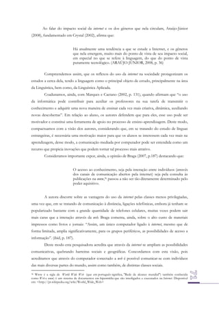 Ao falar do impacto social da internet e os dos gêneros que nela circulam, Araújo-Júnior
(2008), fundamentado em Crystal (2002), afirma que:
Há atualmente uma tendência a que se estude a Internet, e os gêneros
que nela emergem, muito mais do ponto de vista de seu impacto social,
em especial no que se refere à linguagem, do que do ponto de vista
puramente tecnológico. (ARAÚJO-JÚNIOR, 2008, p. 36)
Compreendemos assim, que os reflexos do uso da internet na sociedade protagonizam os
estudos a cerca dela, tendo a linguagem como o principal objeto de estudo, principalmente na área
da Linguística, bem como, da Linguística Aplicada.
Coadunamos, ainda, com Marques e Caetano (2002, p. 131), quando afirmam que “o uso
da informática pode contribuir para auxiliar os professores na sua tarefa de transmitir o
conhecimento e adquirir uma nova maneira de ensinar cada vez mais criativa, dinâmica, auxiliando
novas descobertas”. Em relação ao aluno, os autores defendem que para eles, esse uso pode ser
motivador e constitui uma ferramenta de apoio no processo de ensino-aprendizagem. Deste modo,
compactuamos com a visão dos autores, considerando que, em se tratando do estudo de línguas
estrangeiras, é necessária uma motivação maior para que os alunos se interessem cada vez mais na
aprendizagem, desse modo, a comunicação mediada por computador pode ser entendida como um
recurso que propicia inovações que podem tornar tal processo mais atrativo.
Consideramos importante expor, ainda, a opinião de Braga (2007, p.187) destacando que:
O acesso ao conhecimento, seja pela interação entre indivíduos (através
dos canais de comunicação abertos pela internet) seja pela consulta às
publicações na www,36 passou a não ser tão diretamente determinado pelo
poder aquisitivo.
A autora discorre sobre as vantagens do uso da internet pelas classes menos privilegiadas,
uma vez que, em se tratando de comunicação à distância, ligações telefônicas, embora já tenham se
popularizado bastante com a grande quantidade de telefones celulares, muitas vezes podem sair
mais caras que a interação através da web. Braga comenta, ainda, sobre o alto custo de materiais
impressos como livros e jornais: “Assim, um único computador ligado à internet, mesmo que de
forma limitada, amplia significativamente, para os grupos periféricos, as possibilidades de acesso a
informação”. (ibid, p. 187).
Deste modo esta pesquisadora acredita que através da internet se ampliam as possibilidades
comunicativas, quebrando barreiras sociais e geográficas. Concordamos com esta visão, pois
acreditamos que através do computador conectado a web é possível comunicar-se com indivíduos
das mais diversas partes do mundo, assim como também, de distintas classes sociais.
36 Www é a sigla de World Wide Web (que em português significa, "Rede de alcance mundial") também conhecida
como Web e www) é um sistema de documentos em hipermídia que são interligados e executados na Internet. Disponível
em: <http://pt.wikipedia.org/wiki/World_Wide_Web>

 