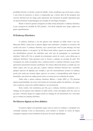 possibilitar diversão, ou devido a razões de trabalho. Assim, acreditamos que usá-los para o ensino,
é uma forma de incentivar os alunos a compreender que a internet, além de lhes propiciar uma
conversa informal com um amigo, pode representar uma ferramenta de grande importância para
seu desenvolvimento na aprendizagem, por exemplo, de uma língua estrangeira.
Dentre os diversos gêneros emergentes na mídia virtual, destacamos o endereço eletrônico,
já que a proposta de atividade do LD Espanhol – Série Brasil, analisada neste artigo, explora este
gênero especificamente.

O Endereço Eletrônico
O endereço eletrônico é um dos gêneros mais utilizados na mídia virtual e por isso,
Marcuschi (2005) o inclui entre os gêneros digitais mais conhecidos e estudados no momento. De
acordo com autor, “o endereço eletrônico, seja o pessoal para e-mail ou para home-page, tem hoje
características típicas e é um gênero” (p. 29). Desse modo, define o gênero em questão como “um
dos identificadores pessoais dos indivíduos para todo tipo de participação na comunicação
eletrônica” (ibid, p.59). Em se tratando da comunicação através de e-mail, o autor afirma que os
endereços eletrônicos “estão presentes como se fossem o endereço no envelope da carta”. Por
conseguinte, faz, ainda, um paralelo entre o endereço postal e o endereço eletrônico, já que ambos
apresentam características bastante semelhantes. No entanto, Marcuschi destaca a exatidão que este
último requer, uma vez que, para que o gênero endereço eletrônico funcione não é permitido
qualquer equívoco de digitação, por exemplo, o que não necessariamente acontece no endereço
postal, pois ainda que aconteça algum equívoco na escrita, a correspondência pode chegar ao
destinatário, seja através do código postal correto, ou mesmo por ser conhecido do carteiro.
Ainda sobre o gênero endereço eletrônico, Ribeiro e Araújo (2007, p. 170) destacam
algumas particularidades, tais como total ausência de acentuação gráfica, de diacríticos e de espaço
entre as palavras, assim como também dispensa o uso da maiúscula.
Neste sentido, vale ressaltarmos, por fim, que o endereço eletrônico juntamente com a
homepage, são dos gêneros mais utilizados na mídia virtual e existe uma ligação entre eles, uma vez
que para o internauta chegar até a página inicial (ou homepage) de um determinado site, é necessário
que se conheça seu endereço eletrônico.

Os Gêneros digitais no livro didático
Os gêneros digitais vêm ganhando espaço cada vez maior no cotidiano, e emergindo com
velocidade acelerada. Como já mencionamos, veem também se inserido no ensino de línguas
estrangeiras enquanto recurso facilitador do processo de ensino-aprendizagem.

 