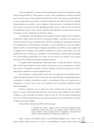 Assim, considerando o contexto atual de popularização dos gêneros provenientes da mídia
virtual, Marcuschi (2008, p. 198) questiona se “pode a escola tranquilamente continuar ensinando
como se escreve cartas e como se produz um debate face a face?”. Em resposta ao questionamento
do autor, argumentamos que devido ao atual desenvolvimento da mídia virtual tem-se originado
frequentemente novos gêneros, como os digitais, e existe, portanto, a necessidade de incluí-los
como recursos no processo de ensino-aprendizagem, haja vista que a cada dia cresce sua inserção
no cotidiano das pessoas e cabe a escola o papel de incluir digitalmente os alunos nestes contextos
de interação e acesso a informação nos ambientes virtuais.
Ao argumentar, mais precisamente, sobre inserção de gêneros digitais em livros didáticos,
Araújo-Júnior (2008), aponta três motivos que podem justificar a inclusão de tais gêneros nos
manuais de ensino de línguas. O primeiro deles é devido ao destaque que vem ganhando atualmente
em consequência do desenvolvimento tecnológico. O autor argumenta que tratar dos gêneros
digitais em LD e no ensino de língua estrangeira, especialmente, “possibilita a escola cumprir com
as exigências de se trabalhar com atividades recorrentes do contexto social” (ibid, p. 62). Isso
significa dizer que, à medida que a sociedade vai se desenvolvendo, a Escola precisa acompanhar
este desenvolvimento aproximando seus alunos do que acontece em situações reais, portanto
possíveis de serem vividas pelos discentes a qualquer momento.
O segundo motivo, apontado por Araújo-Junior, para a inserção dos gêneros virtuais em
LD é o fato de que em algumas escolas, os alunos não possuem acesso ao computador ou à internet,
desse modo, as abordagens envolvendo os gêneros derivados da mídia virtual presentes no LD, é
uma forma de aproximar os alunos do ambiente virtual.
Por conseguinte, o terceiro e último motivo que o autor apresenta como justificativa para o
acréscimo de gêneros digitais em LD é o fato de que este material de apoio de aprendizagem precisa
acompanhar as evoluções relacionadas ao ensino e a comunicação. Assim, não se pode ignorar o
computador e a internet, uma vez que são instrumentos ricos que podem possibilitar diversas
práticas pedagógicas.
Portanto, coadunamos com as palavras do autor ao afirmar que em meio ao crescente
processo evolutivo sofrido pela mídia eletrônica, a presença dos gêneros digitais no livro didático
configura-se como necessidade de inclusão, tanto do ponto de vista dos gêneros propriamente
ditos, como também, inclusão de alunos que ainda não possuem acesso ao computador com internet
em plena era do advento digital.
Ainda citando Araújo-Júnior (2008), vale destacar que:
a utilização dos gêneros digitais como ferramenta pedagógica ganha
importância ainda maior, pois estes gêneros podem servir tanto de
recurso didático como de instrumento de integração e interação entre
falantes nativos e aprendizes da língua meta. (ibid, p. 64)
Dado o exposto, não podemos ignorar as possibilidades pedagógicas que a internet e seus
gêneros digitais podem trazer par a o ensino e a aprendizagem de línguas. Neste sentido, vale

 