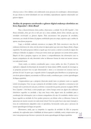 observar como o livro didático está colaborando neste processo de socialização e democratização
do que circula na internet abordando em suas atividades, especialmente aspectos relacionados aos
gêneros digitais.

Análise de proposta envolvendo o gênero digital endereço eletrônico no
livro Espanhol – Série Brasil
Para o desenvolvimento desta análise, observamos a unidade 18, do LD Espanhol – Série
Brasil, intitulada: ¿Para qué sirve la red?, por ser a única unidade, dentro desse método, que traz
atividades envolvendo os gêneros digitais. Nela encontramos três propostas de atividades,
entretanto, em virtude do limite de páginas estabelecido para este artigo, expomos aqui a análise de
apenas uma dessas propostas.
Logo, a atividade analisada encontra-se na página 240. Nela encontra-se uma lista de
endereços eletrônicos de vários sites de jornais de alguns países que tem como língua oficial, a língua
espanhola. Na tarefa proposta solicita-se àquele que tiver acesso a internet a consulta de algum dos
endereços indicados na página e a busca por temas atuais que apareçam nos jornais desses países.
Depois de feita a pesquisa, sugere-se aos alunos o compartilhamento das informações com os
demais companheiros de sala, discutindo sobre as diferentes formas de tratar um mesmo assunto
em cada jornal virtual.
Assim sendo, os critérios considerados para a nossa análise são dois. O primeiro foi
replicado e adaptado da dissertação de mestrado de Araújo-Júnior (2008), tratando de investigar se
as propostas possuem foco na ação direcionando o aluno a se comunicar em contexto real ou
próximo do real. Ao passo que o segundo critério é empregado para identificar se as propostas que
envolvem gêneros digitais, encontradas no LD em estudo, contribuem para o ensino-aprendizagem
da língua espanhola.
Compreendemos que a proposta observada atende tanto ao primeiro como ao segundo
critério de pesquisa. Uma vez que a proposta de atividade conduz o aprendiz a comunicar-se em
situação real ou próxima do real, pois, conforme o enunciado da questão, presente na página 240 do
livro Espanhol – Série Brasil, o autor propõe que o aluno busque entrar em alguns dos endereços
eletrônicos sugeridos na atividade e faça uma busca sobre algum tema da atualidade para a
socialização das informações com os demais companheiros de sala. Os resultados obtidos com a
busca sugerida na atividade do livro podem promover um debate sobre as diferentes formas de
apresentar um mesmo assunto em cada jornal virtual. Com isso pode haver uma maior interação e
troca de conhecimentos adquiridos entre os aprendizes, favorecendo assim, para o processo de
ensino-aprendizagem da língua em questão.
Destacamos, ainda, que se cumpridas às sugestões da atividade do LD, na proposta
analisada, são exploradas tanto a habilidade de leitura quanto a oralidade, assim, comprovamos que
esta é uma proposta que favorece o processo de ensino-aprendizagem da língua espanhola.

 