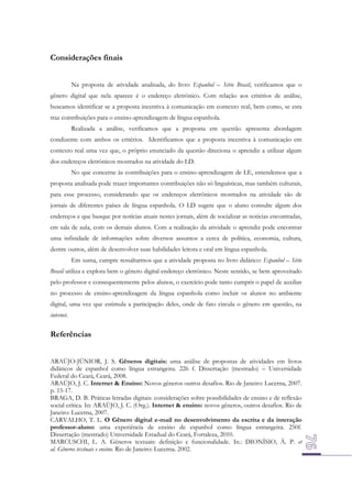 Considerações finais
Na proposta de atividade analisada, do livro Espanhol – Série Brasil, verificamos que o
gênero digital que nela aparece é o endereço eletrônico. Com relação aos critérios de análise,
buscamos identificar se a proposta incentiva à comunicação em contexto real, bem como, se esta
traz contribuições para o ensino-aprendizagem de língua espanhola.
Realizada a análise, verificamos que a proposta em questão apresenta abordagem
condizente com ambos os critérios. Identificamos que a proposta incentiva à comunicação em
contexto real uma vez que, o próprio enunciado da questão direciona o aprendiz a utilizar algum
dos endereços eletrônicos mostrados na atividade do LD.
No que concerne às contribuições para o ensino-aprendizagem de LE, entendemos que a
proposta analisada pode trazer importantes contribuições não só linguísticas, mas também culturais,
para esse processo, considerando que os endereços eletrônicos mostrados na atividade são de
jornais de diferentes países de língua espanhola. O LD sugere que o aluno consulte algum dos
endereços e que busque por notícias atuais nestes jornais, além de socializar as noticias encontradas,
em sala de aula, com os demais alunos. Com a realização da atividade o aprendiz pode encontrar
uma infinidade de informações sobre diversos assuntos a cerca de política, economia, cultura,
dentre outros, além de desenvolver suas habilidades leitora e oral em língua espanhola.
Em suma, cumpre ressaltarmos que a atividade proposta no livro didático: Espanhol – Série
Brasil utiliza e explora bem o gênero digital endereço eletrônico. Neste sentido, se bem aproveitado
pelo professor e consequentemente pelos alunos, o exercício pode tanto cumprir o papel de auxiliar
no processo de ensino-aprendizagem da língua espanhola como incluir os alunos no ambiente
digital, uma vez que estimula a participação deles, onde de fato circula o gênero em questão, na
internet.

Referências
ARAÚJO-JÚNIOR, J. S. Gêneros digitais: uma análise de propostas de atividades em livros
didáticos de espanhol como língua estrangeira. 226 f. Dissertação (mestrado) – Universidade
Federal do Ceará, Ceará, 2008.
ARAÚJO, J. C. Internet & Ensino: Novos gêneros outros desafios. Rio de Janeiro: Lucerna, 2007.
p. 15-17.
BRAGA, D. B. Práticas letradas digitais: considerações sobre possibilidades de ensino e de reflexão
social crítica. In: ARAÚJO, J. C. (Org.). Internet & ensino: novos gêneros, outros desafios. Rio de
Janeiro: Lucerna, 2007.
CARVALHO, T. L. O Gênero digital e-mail no desenvolvimento da escrita e da interação
professor-aluno: uma experiência de ensino de espanhol como língua estrangeira. 250f.
Dissertação (mestrado) Universidade Estadual do Ceará, Fortaleza, 2010.
MARCUSCHI, L. A. Gêneros textuais: definição e funcionalidade. In.: DIONÍSIO, Â. P. et
al. Gêneros textuais e ensino. Rio de Janeiro: Lucerna. 2002.

 
