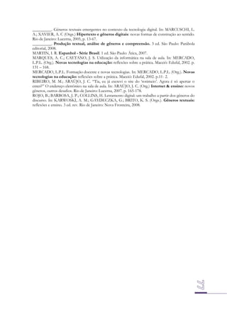 _________. Gêneros textuais emergentes no contexto da tecnologia digital. In: MARCUSCHI, L.
A.; XAVIER, A. C (Orgs.) Hipertexto e gêneros digitais: novas formas de construção ao sentido.
Rio de Janeiro: Lucerna, 2005, p. 13-67.
_________. Produção textual, análise de gêneros e compreensão. 3 ed. São Paulo: Parábola
editorial, 2008.
MARTIN, I. R. Espanhol - Série Brasil. 1 ed. São Paulo: Ática, 2007.
MARQUES, A. C.; CAETANO, J. S. Utilização da informática na sala de aula. In: MERCADO,
L.P.L. (Org.). Novas tecnologias na educação: reflexões sobre a prática. Maceió: Edufal, 2002. p.
131 – 168.
MERCADO, L.P.L. Formação docente e novas tecnologias. In: MERCADO, L.P.L. (Org.). Novas
tecnologias na educação: reflexões sobre a prática. Maceió: Edufal, 2002. p.11- 2.
RIBEIRO, M. M.; ARAÚJO, J. C. “Tia, eu já escrevi o site do ‘rotimeio’. Agora é só apertar o
enter?” O endereço eletrônico na sala de aula. In: ARAÚJO, J. C. (Org.) Internet & ensino: novos
gêneros, outros desafios. Rio de Janeiro: Lucerna, 2007. p. 165-178.
ROJO, B.; BARBOSA, J. P.; COLLINS, H. Letramento digital: um trabalho a partir dos gêneros do
discurso. In: KARWOSKI, A. M.; GAYDECZKA, G.; BRITO, K. S. (Orgs.). Gêneros textuais:
reflexões e ensino. 3 ed. rev. Rio de Janeiro: Nova Fronteira, 2008.

 