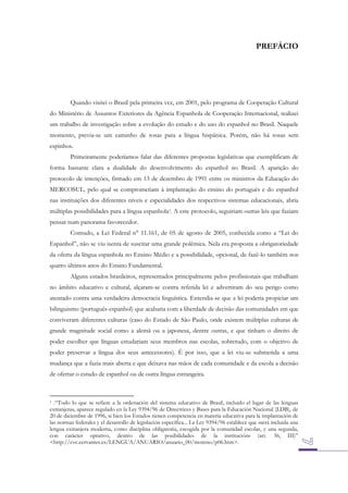 PREFÁCIO

Quando visitei o Brasil pela primeira vez, em 2001, pelo programa de Cooperação Cultural
do Ministério de Assuntos Exteriores da Agência Espanhola de Cooperação Internacional, realizei
um trabalho de investigação sobre a evolução do estudo e do uso do espanhol no Brasil. Naquele
momento, previa-se um caminho de rosas para a língua hispânica. Porém, não há rosas sem
espinhos.
Primeiramente poderíamos falar das diferentes propostas legislativas que exemplificam de
forma bastante clara a dualidade do desenvolvimento do espanhol no Brasil. A aparição do
protocolo de intenções, firmado em 13 de dezembro de 1991 entre os ministros da Educação do
MERCOSUL, pelo qual se comprometiam à implantação do ensino do português e do espanhol
nas instituições dos diferentes níveis e especialidades dos respectivos sistemas educacionais, abria
múltiplas possibilidades para a língua espanhola1. A este protocolo, seguiriam outras leis que faziam
pensar num panorama favorecedor.
Contudo, a Lei Federal n° 11.161, de 05 de agosto de 2005, conhecida como a “Lei do
Espanhol”, não se viu isenta de suscitar uma grande polêmica. Nela era proposta a obrigatoriedade
da oferta da língua espanhola no Ensino Médio e a possibilidade, opcional, de fazê-lo também nos
quatro últimos anos do Ensino Fundamental.
Alguns estados brasileiros, representados principalmente pelos profissionais que trabalham
no âmbito educativo e cultural, alçaram-se contra referida lei e advertiram do seu perigo como
atentado contra uma verdadeira democracia linguística. Entendia-se que a lei poderia propiciar um
bilinguismo (português-espanhol) que acabaria com a liberdade de decisão das comunidades em que
conviveram diferentes culturas (caso do Estado de São Paulo, onde existem múltiplas culturas de
grande magnitude social como a alemã ou a japonesa, dentre outras, e que tinham o direito de
poder escolher que línguas estudariam seus membros nas escolas, sobretudo, com o objetivo de
poder preservar a língua dos seus antecessores). É por isso, que a lei viu-se submetida a uma
mudança que a fazia mais aberta e que deixava nas mãos de cada comunidade e da escola a decisão
de ofertar o estudo de espanhol ou de outra língua estrangeira.

.“Todo lo que se refiere a la ordenación del sistema educativo de Brasil, incluido el lugar de las lenguas
extranjeras, aparece regulado en la Ley 9394/96 de Directrices y Bases para la Educación Nacional (LDB), de
20 de diciembre de 1996, si bien los Estados tienen competencia en materia educativa para la implantación de
las normas federales y el desarrollo de legislación específica... La Ley 9394/96 establece que «será incluida una
lengua extranjera moderna, como disciplina obligatoria, escogida por la comunidad escolar, y una segunda,
con carácter optativo, dentro de las posibilidades de la institución» (art. 36, III)”
<http://cvc.cervantes.es/LENGUA/ANUARIO/anuario_00/moreno/p06.htm>.

1

 