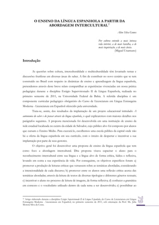 O ENSINO DA LÍNGUA ESPANHOLA A PARTIR DA
ABORDAGEM INTERCULTURAL37
Aline Silva Gomes
Por cultura entendo a mais intensa
vida interior, a de mais batalha, a de
mais inquietação, a de mais ânsia.
(Miguel Unamuno)

Introdução
As questões sobre cultura, interculturalidade e multiculturalidade têm levantado temas e
discussões frutíferas em diversas áreas do saber. A fim de contribuir no novo cenário que se tem
construído no Brasil com respeito às dinâmicas de ensino e aprendizagem da língua espanhola,
pretendemos através deste breve relato compartilhar as experiências vivenciadas em nossa prática
pedagógica durante a disciplina Estágio Supervisionado II de Língua Espanhola, realizada no
primeiro semestre de 2011, na Universidade Federal da Bahia. A referida disciplina é um
componente curricular pedagógico obrigatório do Curso de Licenciatura em Língua Estrangeira
Moderna - Licenciatura em Espanhol oferecido pela universidade.
Trata-se, assim, dos resultados da implantação de um projeto educacional intitulado A
autonomia do saber e do pensar através da língua espanhola, o qual explicaremos com maiores detalhes nos
parágrafos seguintes. A proposta mencionada foi desenvolvida em uma instituição de ensino da
rede estadual localizada no centro da cidade de Salvador, cujo público alvo foi composto por alunos
que cursam o Ensino Médio. Para executá-lo, escolhemos uma escola pública da capital onde não
há a oferta da língua espanhola em seu currículo, com o intuito de despertar e incentivar a sua
implantação por parte de seus gestores.
O objetivo geral foi desenvolver uma proposta de ensino da língua espanhola que tem
como foco a abordagem intercultural. Dita proposta visava capacitar o aluno para o
reconhecimento intercultural entre sua língua e a língua alvo de forma crítica, lúdica e reflexiva,
levando em conta a sua experiência de vida. Por conseguinte, os objetivos específicos foram: a)
promover a produção de leituras críticas que versassem sobre as temáticas abordadas, considerando
a intencionalidade de cada discurso; b) promover entre os alunos uma reflexão crítica acerca das
temáticas abordadas; através da leitura de textos de diversas tipologias e diferentes gêneros textuais;
c) incentivar o aluno no processo de leitura de imagens, de forma reflexiva; d) conhecer a gramática
em contexto e o vocabulário utilizado dentro de cada tema a ser desenvolvido; e) possibilitar ao

37 Artigo elaborado durante a disciplina Estágio Supervisionado II de Língua Espanhola, do Curso de Licenciatura em Língua
Estrangeira Moderna - Licenciatura em Espanhol, no primeiro semestre de 2011, sob orientação da Prof. Ms. Júlia
Morena Silva da Costa.

 