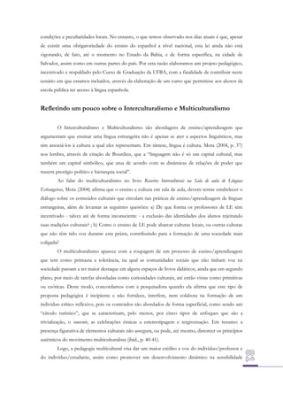 condições e peculiaridades locais. No entanto, o que temos observado nos dias atuais é que, apesar
de existir uma obrigatoriedade do ensino do espanhol a nível nacional, esta lei ainda não está
vigorando, de fato, até o momento no Estado da Bahia, e de forma específica, na cidade de
Salvador, assim como em outras partes do país. Por esta razão elaboramos um projeto pedagógico,
incentivado e respaldado pelo Curso de Graduação da UFBA, com a finalidade de contribuir neste
cenário em que estamos incluídos, através da elaboração de um curso que permitisse aos alunos da
escola pública ter acesso à língua espanhola.

Refletindo um pouco sobre o Interculturalismo e Multiculturalismo
O Interculturalismo e Multiculturalismo são abordagens de ensino/aprendizagem que
argumentam que ensinar uma língua estrangeira não é apenas se ater a aspectos linguísticos, mas
sim associá-los à cultura a qual eles representam. Em síntese, língua é cultura. Mota (2004, p. 37)
nos lembra, através de citação de Bourdieu, que a “linguagem não é só um capital cultural, mas
também um capital simbólico, que atua de acordo com as dinâmicas de relações de poder que
trazem prestígio político e hierarquia social”.
Ao falar do multiculturalismo no livro Recortes Interculturais na Sala de aula de Línguas
Estrangeiras, Mota (2004) afirma que o ensino e cultura em sala de aula, devem tentar estabelecer o
diálogo sobre os conteúdos culturais que circulam nas práticas de ensino/aprendizagem de línguas
estrangeiras, além de levantar as seguintes questões: a) De que forma os professores de LE têm
incentivado - talvez até de forma inconsciente - a exclusão das identidades dos alunos rejeitando
suas tradições culturais? ; b) Como o ensino de LE pode abarcar culturas locais, ou outras culturas
que não têm tido voz durante esta práxis, contribuindo para a formação de uma sociedade mais
coligada?
O multiculturalismo aparece com a roupagem de um processo de ensino/aprendizagem
que tem como primazia a tolerância, na qual as comunidades sociais que não tinham voz na
sociedade passam a ter maior destaque em alguns espaços de livros didáticos, ainda que em segundo
plano, por meio de tarefas abordadas como curiosidades culturais, até então vistas como primitivas
ou exóticas. Deste modo, concordamos com a pesquisadora quando ela afirma que este tipo de
proposta pedagógica é incipiente e não fortalece, interfere, nem colabora na formação de um
indivíduo crítico reflexivo, pois os conteúdos são abordados de forma superficial, como sendo um
“círculo turístico”, que se caracterizam, pelo menos, por cinco tipos de enfoques que são a
trivialização, o souvenir, as celebrações étnicas a estereotipagem e tergiversação. Em resumo: a
presença figurativa de elementos culturais não assegura, ou pode, até mesmo, distorcer os princípios
autênticos do movimento multiculturalista (ibid., p. 40-41).
Logo, a pedagogia multicultural visa dar um maior crédito a voz do indivíduo/professor e
do indivíduo/estudante, assim como promover um desenvolvimento dinâmico na sensibilidade

 