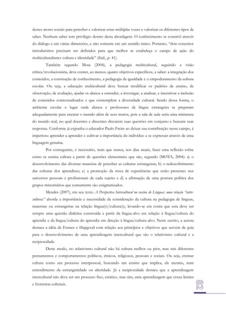 destes atores sociais para perceber e valorizar estas múltiplas vozes e valorizar os diferentes tipos de
saber. Nenhum saber tem privilégio dentro desta abordagem. O conhecimento se constrói através
do diálogo e em várias dimensões, e não somente em um sentido único. Portanto, “dois conceitos
introdutórios precisam ser definidos para que melhor se estabeleça o campo de ação do
multiculturalismo: cultura e identidade” (ibid., p. 41).
Também segundo Mota (2004), a pedagogia multicultural, seguindo a visão
crítica/revolucionária, deve conter, ao menos, quatro objetivos específicos, a saber: a integração dos
conteúdos, a construção de conhecimento, a pedagogia da igualdade e o empoderamento da cultura
escolar. Ou seja, a educação multicultural deve buscar modificar os padrões de ensino, de
observação, de avaliação, ajudar os alunos a entender, a investigar, a analisar, e incentivar a inclusão
de conteúdos contextualizados e que contemplem a diversidade cultural. Sendo dessa forma, o
ambiente escolar o lugar onde alunos e professores de língua estrangeira se preparam
adequadamente para encarar o mundo além de seus muros, pois a sala de aula seria uma miniatura
do mundo real, no qual docentes e discentes discutem suas questões em conjunto e buscam suas
respostas. Conforme já expunha o educador Paulo Freire ao deixar sua contribuição nesse campo, é
imperioso aprender a aprender e cultivar a importância do indivíduo a se expressar através de uma
linguagem genuína.
Por conseguinte, é necessário, mais que nunca, nos dias atuais, fazer uma reflexão sobre
como se ensina cultura a partir de questões elementares que são, segundo (MOTA, 2004): a) o
desenvolvimento das diversas maneiras de perceber as culturas estrangeiras; b) o redescobrimento
das culturas dos aprendizes; c) a promoção da troca de experiências que estão presentes nos
universos pessoais e profissionais de cada sujeito e d) a afirmação de uma postura política dos
grupos minoritários que comumente são estigmatizados.
Mendes (2007), em seu texto A Perspectiva Intercultural no ensino de Línguas: uma relação “entreculturas” aborda a importância e necessidade da consideração da cultura na pedagogia de línguas,
maternas ou estrangeiras na relação língua(s)/cultura(s), levando-se em conta que esta deve ser
sempre uma questão dialética construída a partir da língua-alvo em relação à língua/cultura do
aprendiz e da língua/cultura do aprendiz em direção à língua/cultura-alvo. Neste escrito, a autora
destaca a idéia de Fennes e Hapgood com relação aos princípios e objetivos que servem de guia
para o desenvolvimento de uma aprendizagem intercultural que são o relativismo cultural e a
reciprocidade.
Deste modo, no relativismo cultural não há cultura melhor ou pior, mas sim diferentes
pensamentos e comportamentos políticos, étnicos, religiosos, pessoais e sociais. Ou seja, ensinar
cultura como um processo interpessoal, buscando um ensino que implica, ele mesmo, num
entendimento da estrangeiridade ou alteridade. Já a reciprocidade destaca que a aprendizagem
intercultural não deve ser um processo fixo, estático, mas sim, uma aprendizagem que cruza limites
e fronteiras culturais.

 