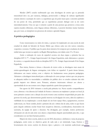 Mendes (2007) conclui reafirmando que uma abordagem de ensino que se pretende
intercultural deve ser, por natureza, dialógica, promovendo o diálogo de culturas significando
estarem abertos à aceitação do outro e a experiência que ele pode trazer para o encontro partindo
do seu ponto de vista, permitindo que as experiências possam dialogar com as do outro
intersubjetivamente. Uma vez que é somente a partir de uma postura que promova a troca entre
sujeitos-mundos diferentes, entre línguas-culturas diferentes, é possível derrubar muitas barreiras
que, por vezes, se interpõem nos processos de ensinar e aprender línguas.

A prática pedagógica
Como mencionamos no início do relato, o projeto foi implantado em uma escola da rede
estadual da cidade de Salvador de Ensino Médio que oferece aulas nos três turnos: matutino,
vespertino e noturno. O público que fez parte desta iniciativa foi composto por estudantes de classe
média baixa que moram na capital e na Região Metropolitana, com idades entre 15 e 18 anos.
Assim a realização do curso de espanhol ocorreu em duas etapas: a primeira fase na
disciplina LET A 77 – Estágio Supervisionado I de Língua Espanhola, onde elaboramos o projeto
de ensino; e a segunda desenvolvida na disciplina LET A 78 - Estágio Supervisionado II de Língua
Espanhola.
Para iniciar, fizemos a leitura e discussão de textos sobre as abordagens mais atuais de
ensino-aprendizagem de línguas estrangeiras, com ênfase no espanhol. A partir destas leituras,
elaboramos um marco teórico, com o objetivo de fundamentar nossa proposta pedagógica.
Adotamos a abordagem intercultural para a elaboração do curso porque cremos que esta proposta
se adequaria melhor às necessidades e realidades do público alvo: os estudos culturais têm tido
grande impacto nos últimos anos. Portanto, achamos interessante oferecer aos alunos a
oportunidade de ter um contato com a língua espanhola a partir desta perspectiva.
Em agosto de 2010 visitamos a escola pela primeira vez. Nessa ocasião compartilhamos
com a diretora e vice-diretora da Unidade de Ensino o interesse em implantar o projeto no local. Já
neste primeiro contato com a direção da escola tivemos uma excelente receptividade por parte das
gestoras da escola, que demonstraram grande interesse na divulgação do curso, além de explicitar a
viabilidade da sua implantação: a escola dispõe de um bom espaço físico, equipamentos, recursos
audiovisuais, etc. Neste sentido, desde o primeiro dia até o último dia de aulas, todos os que fazem
parte daquele ambiente escolar foram bem receptivos: diretores, coordenadores, funcionários da
secretaria, da equipe de apoio e docentes. Na divulgação, por exemplo, muitos professores
reforçaram em sala de aula entre seus alunos a importância daquela oportunidade para eles, o que
consideramos ser um fator bastante positivo.
Depois da visita à escola, ainda no ano de 2010, discutimos e definimos o tema da proposta
pedagógica, assim como os objetivos gerais de cada aula a ser ministrada. Logo, fizemos o
levantamento dos textos escritos de diversos tipos e gêneros e de materiais audiovisuais que

 