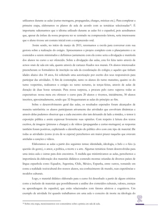 utilizamos durante as aulas (curtas-metragens, propagandas, charges, músicas etc.). Para completar a
primeira etapa, elaboramos os planos de aula de acordo com as temáticas selecionadas 39. É
importante salientarmos que o idioma utilizado durante as aulas foi o espanhol, pois acreditamos
que, apesar da ênfase da nossa proposta ter se centrado na compreensão leitora, seria interessante
que o aluno tivesse um contato inicial com a compreensão oral.
Assim sendo, no início de março de 2011, retornamos a escola para conversar com sua
gestora sobre a realização do estágio. Apresentamos o projeto completo com o planejamento e os
conteúdos a serem ministrados e definimos juntamente com ela como seria a divulgação e matrícula
dos alunos no curso a ser oferecido. Sobre a divulgação das aulas, esta foi feita tanto através de
avisos orais de sala em sala, quanto através de cartazes fixados nos murais. Os alunos interessados
preencheram os formulários de inscrição na sala da coordenação do colégio; e aqueles que tinham
idades abaixo dos 18 anos, foi solicitado uma autorização por escrito dos seus responsáveis para
participar das atividades. A fim de contemplar, tanto os alunos do turno matutino, quanto os do
turno vespertino, realizamos o estágio no turno noturno, às terças-feiras, através de aulas de
duração de duas horas semanais. Para nossa surpresa, a procura pelo curso superou todas as
expectativas: nossa meta era oferecer o curso para 20 alunos e tivemos, inicialmente, 50 alunos
inscritos, aproximadamente, sendo que 32 frequentaram as aulas do principio ao fim.
Sobre o desenvolvimento geral das aulas, os resultados esperados foram alcançados de
maneira satisfatória: os alunos participaram ativamente das atividades que envolviam dinâmicas e
através delas pudemos observar que a cada encontro eles iam deixando de lado a timidez, o temor à
exposição pública e assim expressar livremente suas opiniões. Com respeito à leitura dos textos
escritos, de imagens (pinturas e charges) e de vídeos (propagandas e curtas-metragens) as respostas
também foram positivas, explicitando a identificação do público alvo com este tipo de material. De
todas as atividades (como já era de se esperar) percebemos um maior prazer naquelas que estavam
atreladas a canções e vídeos.
Elaboramos as aulas a partir dos seguintes temas: identidade, ideologia, o belo e o feio (a
questão do gosto), o amor, a política, a morte e a arte. Algumas temáticas foram desenvolvidas para
uma única aula e outras para dois encontros. À medida que ministrávamos as aulas, percebemos a
importância da elaboração dos materiais didáticos contendo mostras oriundas de diversos países de
língua espanhola como Equador, Argentina, Chile, México, Espanha, entre outros, tomando em
conta a realidade sociocultural dos nossos alunos, seu conhecimento de mundo, suas experiências e
modelos culturais.
Logo, o material didático elaborado para o curso foi desenhado a partir de alguns critérios
como a inclusão de materiais que possibilitassem a análise dos conteúdos culturais, valores, crenças
na aprendizagem do espanhol, que estão relacionados com fatores afetivos e cognitivos. Um
exemplo de atividade foi quando trabalhamos em uma aula o conceito de morte na ideologia do

39

Sobre esta etapa, mencionaremos nos comentários sobre a prática em sala de aula.

 