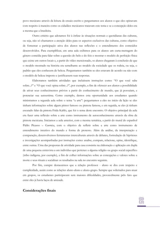 povo mexicano através da leitura de ensaio escrito e perguntamos aos alunos o que eles opinavam
com respeito à maneira como os cidadãos mexicanos tratavam este tema e se a concepção deles era
a mesma que a brasileira.
Outro critério que adotamos foi à ênfase às situações normais e quotidianas das culturas,
ou seja, não só chamamos a atenção deles para os aspectos exclusivos das culturas, como objetivo
de fomentar a participação ativa dos alunos nas reflexões e o entendimento dos conteúdos
desenvolvidos. Para exemplificar, em uma aula exibimos para os alunos um curta-metragem do
gênero comédia para falar sobre a questão do belo e do feio e mostrar o modelo de perfeição física
que existe em outros locais e, a partir do vídeo mencionado, os alunos chegaram à conclusão de que
o modelo mostrado na história era semelhante ao modelo da sociedade que os rodeia, ou seja, o
padrão que eles conhecem de beleza. Perguntamos também se eles estavam de acordo ou não com
o modelo de beleza imposto e justificassem suas respostas.
Elaboramos também atividades que incluíssem instruções como: “O que você sabe
sobre...?” e “O que você opina sobre...?”, por exemplo, a fim de oferecer aos alunos a possibilidade
de ativar seus conhecimentos prévios a partir do conhecimento de mundo, que já possuíam, e
potenciar sua autoestima. Como exemplo, demos esta oportunidade aos estudantes quando
ministramos a segunda aula sobre o tema “a arte”: perguntamos a eles no início da lição se eles
tinham informações sobre algum pintor famoso ou pintora famosa, e em seguida, se eles já tinham
escutado falar da pintora Frida Kahlo, que foi o tema deste encontro. O objetivo principal da aula
era fazer uma reflexão sobre a arte como instrumento de autoconhecimento através da obra da
pintora mexicana. Iniciamos a aula anterior, com a mesma temática, a partir do mural do espanhol
Pablo Picasso – Guernica, com o objetivo de refletir sobre a arte como instrumento de
entendimento intuitivo do mundo e forma de protesto. Além da análise, da interpretação e
comparação, desenvolvemos ferramentas interculturais através de debates, formulação de hipóteses
e investigações acompanhadas por instruções como: analise, compare, relacione, opine, identifique,
entre outras. Uma das propostas de atividade para casa consistiu na elaboração e aplicação em dupla
de uma pequena entrevista a um indivíduo que pertence a alguma religião ou grupo social específico
(tribo indígena, por exemplo), a fim de colher informações sobre as concepções e valores sobre a
morte e seus rituais e socializar os resultados na sala no encontro seguinte.
Por fim, cumpre destacarmos que a relação professor - aluno se deu com respeito e
cumplicidade, assim como as relações aluno-aluno e aluno-grupo. Sempre que solicitados para atuar
em grupos, os estudantes participavam sem maiores dificuldades, provavelmente pelo fato que
entre eles já havia laços de amizade.

Considerações finais

 