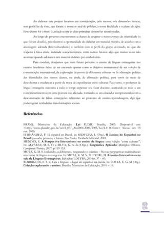 Ao elaborar este projeto levamos em consideração, pelo menos, três dimensões básicas,
sem perdê-las de vista, que foram: o contexto real do público, a nossa finalidade e o plano de ação.
Este último foi o fruto da relação entre as duas primeiras dimensões mencionadas.
Ao longo do processo encontramos a chance de resgatar o nosso espaço de criatividade (o
que foi um desafio), pois tivemos a oportunidade de elaborar um material próprio, de acordo com a
abordagem adotada (Interculturalismo) e também com o perfil do grupo destinado, no que diz
respeito à faixa etária, realidade socioeconômica, entre outros fatores, algo que muitas vezes não
acontece quando adotamos um material didático pré-estabelecido.
Para concluir, desejamos que num futuro próximo o ensino de línguas estrangeiras nas
escolas brasileiras deixe de ser encarado apenas como o objetivo instrumental de ser veículo de
comunicação internacional, de exploração de povos de diferentes culturas ou de afirmação política
das identidades dos nossos alunos, ou ainda, de afirmação política, para servir de meio de
descobertas e mudanças a partir da troca de experiências entre culturas. Para tanto, o professor de
língua estrangeira necessita a todo o tempo repensar seu fazer docente, acercando-se mais a um
comprometimento com uma postura não alienada, tornando-se um educador comprometido com a
desconstrução de falsas concepções referentes ao processo de ensino/aprendizagem, algo que
poderá gerar verdadeiras transformações sociais.

Referências
BRASIL. Ministério da Educação. Lei 11.1161. Brasília, 2005. Disponível em:
<http://www.planalto.gov.br/ccivil_03/_Ato2004-2006/2005/Lei/L11161.htm> Acesso em: 05
out. 2010.
FERNÁNDEZ, F. El español en Brasil. In: SEDYCIAS, J. (Org.). O Ensino do Espanhol no
Brasil: passado, presente e futuro. São Paulo: Parábola Editorial, 2005.
MENDES, E. A Perspectiva Intercultural no ensino de língua: uma relação “entre culturas”.
In: ALVAREZ, M. L. O. e SILVA, K. A. da (Orgs.). Lingüística Aplicada: Múltiplos Olhares.
Campinas: Pontes, 2007, p.119-133.
MOTA, K. M. S. Incluindo as diferenças, resgatando o coletivo – Novas perspectivas multiculturais
no ensino de línguas estrangeiras. In: MOTA, K. M. S.; SHEYERL, D. Recortes Interculturais na
sala de Línguas Estrangeiras. Salvador: EDUFBA, 2004 p. 37 – 60.
RODRIGUES, F. S. C. Leis e línguas: o lugar do espanhol na escola. In: COSTA, E. G. M (Org.).
Coleção explorando o ensino. Brasília: Ministério de Educação, 2010. v.16.

 