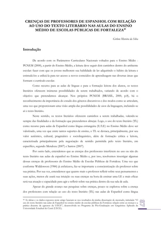 CRENÇAS DE PROFESSORES DE ESPANHOL COM RELAÇÃO
AO USO DO TEXTO LITERÁRIO NAS AULAS DO ENSINO
MÉDIO DE ESCOLAS PÚBLICAS DE FORTALEZA40
Girlene Moreira da Silva

Introdução
De acordo com os Parâmetros Curriculares Nacionais voltados para o Ensino Médio PCNEM (2000), a partir do Ensino Médio, a leitura deve seguir dois caminhos dentro do ambiente
escolar: fazer com que os jovens melhorem sua habilidade de ler adquirindo o hábito da leitura e
estimulá-los a utilizá-la para ter acesso a novos conteúdos de aprendizagem nas diversas áreas que
formam o currículo escolar.
Como recurso para as aulas de línguas e para a formação leitora dos alunos, os textos
literários oferecem inúmeras possibilidades de serem trabalhados, variando de acordo com o
objetivo que pretendemos alcançar. Nos próprios PCNEM (BRASIL, 2000, p.8), há o
reconhecimento da importância do estudo dos gêneros discursivos e dos modos como se articulam,
uma vez que proporcionam uma visão ampla das possibilidades de usos da linguagem, incluindo-se
aí o texto literário.
Neste sentido, os textos literários oferecem caminhos a serem trabalhadas, valendo-se
sempre das finalidades e da formação que pretendemos almejar. Logo, o uso do texto literário (TL)
como recurso para aulas de Espanhol como língua estrangeira (E/LE) no Ensino Médio deve ser
valorizado, uma vez que entre tantos suportes de ensino, o TL se destaca, principalmente, por seu
valor autêntico, cultural, pragmático e sociolinguístico, além de formação crítica e leitora,
caracterizada principalmente pela negociação de sentido permitida pelo texto literário, em
específico, segundo Mendoza (2007) e Santos (2007).
Por outro lado, entendemos que as crenças dos professores interferem no uso ou não do
texto literário nas aulas de espanhol no Ensino Médio e, por isso, resolvemos investigar algumas
dessas crenças de professores do Ensino Médio de Escolas Públicas de Fortaleza. Uma vez que
conforme Widdowson (1984) já enfatizava, faz-se importante a conscientização do professor sobre
sua prática. Por sua vez, entendemos que quanto mais o professor refletir sobre seus pensamentos e
suas ações, menos ele usará sua intuição ou suas crenças na hora de ensinar uma LE e mais eficaz
será sua atuação e capacidade para agir e refletir sobre sua prática dentro da sua sala de aula.
Apesar do grande avanço nas pesquisas sobre crenças, pouco se explorou sobre a crença
dos professores com relação ao uso do texto literário (TL) nas aulas de Espanhol como língua
As ideias e os dados expostos neste artigo baseiam-se nos resultados da minha dissertação de mestrado, intitulada “O
uso do texto literário nas aulas de Espanhol no ensino médio de escolas públicas de Fortaleza: relação entre as crenças e a
prática docente de egressos da UECE”, desenvolvida no Programa de Pós-Graduação em Linguística Aplicada da
Universidade Estadual do Ceará (UECE).

40

 