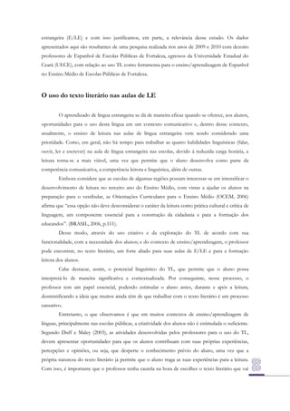 estrangeira (E/LE) e com isso justificamos, em parte, a relevância desse estudo. Os dados
apresentados aqui são resultantes de uma pesquisa realizada nos anos de 2009 e 2010 com dezoito
professores de Espanhol de Escolas Públicas de Fortaleza, egressos da Universidade Estadual do
Ceará (UECE), com relação ao uso TL como ferramenta para o ensino/aprendizagem de Espanhol
no Ensino Médio de Escolas Públicas de Fortaleza.

O uso do texto literário nas aulas de LE
O aprendizado de língua estrangeira se dá de maneira eficaz quando se oferece, aos alunos,
oportunidades para o uso desta língua em um contexto comunicativo e, dentro desse contexto,
atualmente, o ensino de leitura nas aulas de língua estrangeira vem sendo considerado uma
prioridade. Como, em geral, não há tempo para trabalhar as quatro habilidades linguísticas (falar,
ouvir, ler e escrever) na aula de língua estrangeira nas escolas, devido à reduzida carga horária, a
leitura torna-se a mais viável, uma vez que permite que o aluno desenvolva como parte da
competência comunicativa, a competência leitora e linguística, além de outras.
Embora considere que as escolas de algumas regiões possam interessar-se em intensiﬁcar o
desenvolvimento de leitura no terceiro ano do Ensino Médio, com vistas a ajudar os alunos na
preparação para o vestibular, as Orientações Curriculares para o Ensino Médio (OCEM, 2006)
afirma que “essa opção não deve desconsiderar o caráter da leitura como prática cultural e crítica de
linguagem, um componente essencial para a construção da cidadania e para a formação dos
educandos”. (BRASIL, 2006, p.111).
Desse modo, através do uso criativo e da exploração do TL de acordo com sua
funcionalidade, com a necessidade dos alunos; e do contexto de ensino/aprendizagem, o professor
pode encontrar, no texto literário, um forte aliado para suas aulas de E/LE e para a formação
leitora dos alunos.
Cabe destacar, assim, o potencial linguístico do TL, que permite que o aluno possa
interpretá-lo de maneira significativa e contextualizada. Por conseguinte, nesse processo, o
professor tem um papel essencial, podendo estimular o aluno antes, durante e após a leitura,
desmistificando a ideia que muitos ainda têm de que trabalhar com o texto literário é um processo
cansativo.
Entretanto, o que observamos é que em muitos contextos de ensino/aprendizagem de
línguas, principalmente nas escolas públicas, a criatividade dos alunos não é estimulada o suficiente.
Segundo Duff e Maley (2003), as atividades desenvolvidas pelos professores para o uso do TL,
devem apresentar oportunidades para que os alunos contribuam com suas próprias experiências,
percepções e opiniões, ou seja, que desperte o conhecimento prévio do aluno, uma vez que a
própria natureza do texto literário já permite que o aluno traga as suas experiências para a leitura.
Com isso, é importante que o professor tenha cautela na hora de escolher o texto literário que vai

 