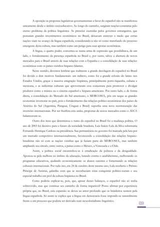 A oposição às propostas legislativas governamentais a favor do espanhol não se manifestou
unicamente desde o âmbito socioeducativo. Ao longo do caminho, surgiram reações contrárias pelo
eterno problema da política linguística. As pressões exercidas pelos governos estrangeiros, que
possuíam grandes investimentos econômicos no Brasil, deixavam entrever o medo que certas
nações viam no avanço da língua espanhola, considerando-a não só como transfundo do processo
emergente desta cultura, mas também como um perigo para suas apostas econômicas.
A língua, o quarto poder, converteu-se numa arma de expressão que possibilitava, de um
lado, o fortalecimento da presença espanhola no Brasil e, por outro, talvez a abertura de novos
mercados para o Brasil através de suas relações com a Espanha e a consolidação de suas relações
econômicas com os países vizinhos hispano-falantes.
Neste sentido, devemos lembrar que realmente a grande decolagem do espanhol no Brasil
foi devido a dois motivos fundamentais: um indireto, como foi a grande eclosão do latino nos
Estados Unidos, graças à massiva emigração hispânica, principalmente porto-riquenha, cubana e
mexicana, e as indústrias culturais que aproveitaram essa conjuntura para promover e divulgar
produtos como a música ou o cinema espanhol e hispano-americano. Por outro lado, e de forma
direta, a consolidação do Mercado do Sul americano, o MERCOSUL, pôs em xeque as grandes
economias inversoras no país, pois o fortalecimento das relações político-econômicas dos países da
América do Sul (Argentina, Paraguai, Uruguai e Brasil) supunha uma nova reestruturação das
inversões internacionais. Por ser frutífera esta união, propostas de novos mercados como o ALCA
balanceavam-se.
Outro dos itens que determinou o rumo do espanhol no Brasil foi a mudança política. O
ano de 2003 foi decisivo para o futuro da sociedade brasileira. Luiz Inácio Lula da Silva substituiria
Fernando Henrique Cardoso na presidência. Sua permanência no governo foi marcada pela luta por
um mercado competitivo internacionalmente, favorecendo a consolidação das relações hispanobrasileiras não só com as nações vizinhas que já faziam parte do MERCOSUL, mas também
ampliando seu círculo, entre outros, a países como o México, a Venezuela e o Chile.
Assim, a política social encaminhou-se à erradicação da pobreza e da desigualdade.
Apostou-se pela melhora no âmbito da educação, lutando contra o analfabetismo, melhorando os
programas educativos, ajudando economicamente os alunos carentes e fomentando as relações
culturais internacionais. Por tudo isto, em 24 de outubro deste mesmo ano, Lula receberia o Prêmio
Príncipe de Astúrias, galardão com que se reconheciam estas conquistas político-sociais e seu
especial trabalho em prol da cultura hispânica no Brasil.
Como poderia explicar-se, pois, que, apesar destes balanços, o espanhol não só tenha
sobrevivido, mas que continue seu caminho de forma imparável? Posso afirmar por experiência
própria que, no Brasil, esta expansão se deveu ao amor profundo que os brasileiros sentem pela
língua espanhola. Só assim se explica que a língua em democracia fosse impondo-se naturalmente
frente a um processo que poderia ter derivado num neocolonialismo linguístico.

 
