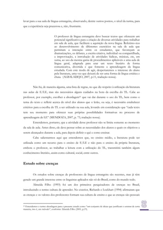 levar para a sua aula de língua estrangeira, observando, dentre outros pontos, o nível da turma, para
que a experiência seja prazerosa e, não, frustrante.
O professor de língua estrangeira deve buscar textos que oferecem um
potencial significativo para a criação de diversas atividades para trabalhar
em sala de aula, que facilitem a aquisição da nova língua. Referimo-nos
ao desenvolvimento de diferentes exercícios na sala de aula que
permitam a interação entre os estudantes, que favoreçam as
dramatizações, os debates, a escrita criativa, individual ou compartilhada,
a improvisação, a introdução de atividades lúdicas, músicas, etc, em
suma, ao uso da mesma gama de procedimentos aplicáveis a uma aula de
língua geral, adaptada para usar um texto literário de forma
comunicativa, divertida e que fomente a aprendizagem da língua
estudada. Com este modo de agir, despertaremos o interesse do aluno
pela literatura, uma vez que deixará de ser uma forma de língua estática e
chata. (ALBALADEJO, 2007, p.11, tradução nossa).
Não há, de maneira alguma, uma lista de regras, no que diz respeito à utilização da literatura
nas aulas de E/LE, mas são necessários alguns cuidados na hora da escolha do TL. Cabe ao
professor, por exemplo, escolher a abordagem41 que vai dar durante o uso do TL, bem como o
tema do texto e refletir acerca do nível dos alunos que o lerão, ou seja, é necessário estabelecer
critérios para a escolha do TL a ser utilizado na sua aula, levando em consideração que “cada texto
tem seu momento para oferecer suas próprias possibilidades formativas no processo de
aprendizagem de LE” (MENDOZA, 2007, p. 73, tradução nossa).
Entendemos, portanto, que a atividade desse professor não se limita somente ao momento
da sala de aula. Antes disso, ele deve pensar sobre as necessidades dos alunos e quais os objetivos a
serem alcançados durante a aula, para depois definir o quê e como ensinar.
Cabe salientarmos aqui que entendemos que, no ensino médio, a literatura pode ser
utilizada como um recurso para o ensino de E/LE e não para o ensino da própria literatura,
embora o professor, ao trabalhar a leitura com a utilização do TL, transmitirá também algum
conhecimento literário, assim como cultural, social, entre outros.

Estudo sobre crenças
Os estudos sobre crenças de professores de língua estrangeira são recentes, mas já têm
gerado um grande interesse entre os linguistas aplicados não só do Brasil, como do mundo todo.
Almeida Filho (1993) foi um dos primeiros pesquisadores de crenças no Brasil,
introduzindo o termo cultura de aprender. No exterior, Richards e Lockhart (1994) afirmaram que
as crenças e os valores dos professores formam sua cultura de ensino e que as crenças são pessoais

41 Entendemos o termo abordagem para o presente estudo como “um conjunto de ideias que justificam o ensinar de certa
maneira, isto é, um método”, conforme Almeida Filho (2001, p.19).

 