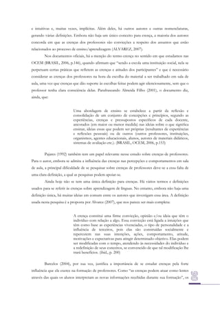 e intuitivas e, muitas vezes, implícitas. Além deles, há outros autores e outras nomenclaturas,
gerando várias definições. Embora não haja um único conceito para crença, a maioria dos autores
concorda em que as crenças dos professores são convicções a respeito dos assuntos que estão
relacionados ao processo de ensino/aprendizagem (ALVAREZ, 2007).
Nos documentos oficiais, há a menção do termo crença no sentido em que estudamos nas
OCEM (BRASIL, 2006, p.146), quando afirmam que “sendo a escola uma instituição social, nela se
perpetuam certas práticas que reﬂetem as crenças e atitudes dos participantes” e que é necessário
considerar as crenças dos professores na hora da escolha do material a ser trabalhado em sala de
aula, uma vez que crenças que dão suporte às escolhas feitas podem agir silenciosamente, sem que o
professor tenha clara consciência delas. Parafraseando Almeida Filho (2001), o documento diz,
ainda, que:
Uma abordagem de ensino se estabelece a partir da reﬂexão e
consolidação de um conjunto de concepções e princípios, segundo as
experiências, crenças e pressupostos especíﬁcos de cada docente,
ancorados (em maior ou menor medida) nas ideias sobre o que signiﬁca
ensinar, ideias essas que podem ser próprias (resultantes de experiências
e reﬂexões pessoais) ou de outros (outros professores, instituições,
organismos, agentes educacionais, alunos, autores de materiais didáticos,
sistemas de avaliação etc.). (BRASIL, OCEM, 2006, p.153)
Pajares (1992) também tem um papel relevante nesse estudo sobre crenças de professores.
Para o autor, embora se admita a influência das crenças nas percepções e comportamentos em sala
de aula, a principal dificuldade de se pesquisar sobre crenças de professores deve-se a essa falta de
uma clara definição, a qual as pesquisas podem apoiar-se.
Ainda hoje não se tem uma única definição para crenças. Há vários termos e definições
usados para se referir às crenças sobre aprendizagem de línguas. No entanto, embora não haja uma
definição única, há muitas ideias em comum entre os autores que investigam essa área. A definição
usada nesta pesquisa é a proposta por Alvarez (2007), que nos parece ser mais completa:
A crença constitui uma firme convicção, opinião e/ou ideia que têm o
indivíduo com relação a algo. Essa convicção está ligada a intuições que
têm como base as experiências vivenciadas, o tipo de personalidade e a
influência de terceiros, pois elas são construídas socialmente e
repercutem nas suas intenções, ações, comportamento, atitude,
motivações e expectativas para atingir determinado objetivo. Elas podem
ser modificadas com o tempo, atendendo às necessidades do indivíduo e
a redefinição de seus conceitos, se convencido de que tal modificação lhe
trará benefícios. (ibid., p. 200)
Barcelos (2004), por sua vez, justifica a importância de se estudar crenças pela forte
influência que ela exerce na formação de professores. Como “as crenças podem atuar como lentes
através das quais os alunos interpretam as novas informações recebidas durante sua formação”, os

 