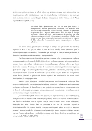 professores precisam conhecer e refletir sobre suas próprias crenças, sejam elas positivas ou
negativas, e suas ações em sala de aula, para, com isso, influenciar positivamente os seus alunos, e
também tentar promover a aprendizagem da língua estrangeira da melhor forma possível. Ainda
segundo Barcelos (2004, p.145):
Precisamos criar oportunidades em sala de aula para alunos e,
principalmente, futuros professores, questionar não somente suas
próprias crenças, mas crenças em geral, crenças existentes até mesmo na
literatura em LA, e crenças sobre ensino. Isso faz parte de formar
professores críticos, reflexivos e questionadores do mundo a sua volta
(não somente da sua prática). Nós precisamos aprender a trabalhar com
crenças em sala, já que ter consciência sobre nossas crenças e ser capazes
de falar sobre elas é um primeiro passo para professores e alunos
reflexivos.
No nosso estudo, procuraremos investigar as crenças dos professores de espanhol,
egressos da UECE, no que se refere ao uso do texto literário como ferramenta para o
ensino/aprendizagem de espanhol. Entendemos que investigar as crenças desses professores já
formados é ao mesmo tempo um desafio e uma necessidade.
Percebemos que, apesar do grande avanço nas pesquisas sobre crenças, pouco se explorou
sobre a crença dos professores de E/LE. Muitos desses professores, quando se formam, perdem o
contato com a universidade e não encontram oportunidades para refletirem sobre o que fazem
dentro das suas salas de aula e, em função de vários fatores, precisam geralmente ocupar grande
parte do seu tempo com uma carga horária exaustiva, entram no automatismo, investem pouco no
autodesenvolvimento e deixam de identificar o que é melhor ou pior dentro das suas próprias
ações. Nesse contexto, os professores, mesmo dispondo dos instrumentos, não atuam como
investigadores de suas próprias aulas.
Marques (2001) investigou a influência das crenças na abordagem de ensinar de duas
professoras de espanhol em um curso de licenciatura, bem como a relação entre a abordagem de
ensinar do professor e a do aluno. Entre os seus resultados, a autora observou incongruência entre
o dizer do professor, que aponta para uma abordagem mais comunicativa, e o seu fazer, que se
ancora numa abordagem mais tradicional.
Já Nomemacher (2002) realizou uma pesquisa, na região noroeste do Rio Grande do Sul,
com professoras de espanhol ainda em formação, porém já atuando na docência no Ensino Médio.
Os resultados revelaram, além de algumas crenças, como se dava a prática dessas professoras,
indicando que aulas tinham foco na gramática e no uso de estruturas linguísticas
descontextualizadas. No entanto, algumas crenças se manifestaram apenas na prática e, portanto,
essa deve ser uma atenção dos pesquisadores de crenças: nem sempre o sujeito verbaliza o que faz,
ou seja, “mesmo não podendo verbalizá-las as crenças estão dentro de nós e se manifestam em
nossas atitudes” (REYNALDI, 1998).

 