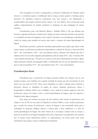 Tais concepções nos levam a compreender os processos tradicionais de formação inicial
docente e a resistência quanto à modificação dessas crenças, mesmo quando a mudança parece
inevitável. Os indivíduos sentem-se confortáveis com suas crenças e são identificados e
compreendidos pela própria natureza dessas crenças e de seus hábitos. Essa conservação pode
explicar comportamentos de grande resistência às mudanças na ação pedagógica de muitos
docentes.
Corroboramos, pois, com Barcelos, Batista e Andrade (2004, p. 34), que afirmam que
devemos, enquanto professores, destinar mais “tempo em nossas aulas para discutir essas questões
e os resultados de nossas investigações com os alunos”, levando-se em consideração a relevância do
estudo de crenças para entender um pouco mais sobre o contexto de ensino/aprendizagem de
línguas.
Percebemos, portanto, a partir dos resultados apresentados nesse tópico, que, dentre várias
outras crenças, os professores reconhecem a importância e a eficácia do TL para o ensino de E/LE
(56% - dez concordaram e 44% - oito concordaram muito), entretanto eles afirmam que não o
utilizam muito em suas aulas, alegando, principalmente, falta de tempo (56% - dez). A maioria (56%
- dez) também discorda que o TL possa ser usado em uma aula exclusivamente de leitura e alguns
ainda continuam achando sua linguagem difícil e considerando que ele seja um importante recurso
para as aulas de gramática (17% - três concordaram muito, 72% - treze concordaram).

Considerações finais
Entendemos que os professores de línguas precisam refletir não somente com as suas
próprias crenças, como também com a grande variedade de crenças que eles encontrarão em seus
alunos nas suas aulas de E/LE. Talvez novas disciplinas ou então a inclusão dessas reflexões e
discussões durante as disciplinas de prática de ensino, ajudariam professores, alunos e
pesquisadores a lidarem melhor com a realidade e com a quebra de crenças negativas, tanto dos
professores, quanto dos alunos, sobre o ensino/aprendizagem de línguas, aqui em especial, o
Espanhol como língua estrangeira.
Esse artigo nos mostrou um pouco de uma reflexão sobre crenças de professores com
relação ao uso do TL em suas aulas de Espanhol no Ensino Médio e, nesse sentido, percebemos
que o estudo das crenças de professores e alunos de línguas é uma necessidade básica para a
formulação de propostas didáticas eficazes e efetivas para o bom rendimento e o êxito do
ensino/aprendizagem de línguas. Há várias formas de se investigar a relação entre as crenças e
ações de um professor de Língua Estrangeira (LE), mas o importante é considerarmos não somente
que as crenças atuam diretamente, positiva ou negativamente, em nossas ações, bem como
entendermos que crenças e ações se influenciam mutuamente.

 