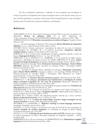 Por fim, consideramos importante a realização de novas pesquisas que investiguem as
crenças do professor de Espanhol como Língua Estrangeira sobre os mais diversos temas, uma vez
que, conforme apontamos, as pesquisas sobre crenças estão avançando, porém as que investigam o
professor de E/LE ainda estão carentes de reflexões e contribuições.

Referências
ALBALADEJO, M. D. G. Cómo llevar la literatura al aula de ELE: de la teoría a la práctica. In.:
MarcoELE.
Revista
de
didáctica
ELE.
Nº
5,
2007.
Disponível
em
<http://marcoele.com/num/5/02e3c099fc0b38904/albaladejo.pdf>. Acesso em: 02 fev. 2009.
ALMEIDA FILHO, J.C.P. Dimensões comunicativas no ensino de línguas. Campinas: Pontes
Editores, 1993.
________. O ensino de línguas no Brasil de 1978. E agora? In: Revista Brasileira de Linguística
Aplicada, vol. 1, n. 1. Belo Horizonte: FALE, 2001. p. 15-29.
ALVAREZ, M.L.O. Crenças, motivações e expectativas de alunos de um curso de formação
Letras/Espanhol. In: ALVAREZ, M. L. O.; SILVA, K.A.(Orgs.). Linguística Aplicada:
múltiplos olhares. Campinas: Pontes Editores, 2007. p.191-231.
BARCELOS, A. M. F. Crenças sobre aprendizagem de línguas, linguística aplicada e ensino de
línguas. Linguagem & Ensino. Pelotas, v. 7, n. 1, p. 123-156, 2004.
BARCELOS, A. M. F.; BATISTA, F. S.; ANDRADE, J. C. Ser professor de inglês: crenças,
expectativas e dificuldades dos alunos de Letras: In: VIEIRA-ABRAHÃO, M. H. (Org.). Prática
de ensino de Língua Estrangeira: Experiências e Reflexões. Campinas, Pontes, 2004. p. 11-29.
BRASIL. Secretaria de Educação Média. Parâmetros Curriculares Nacionais - Ensino Médio
(PCNEM). Ministério da Educação. Secretaria de Educação Media e Tecnológica. Brasília:
Ministério da Educação, 1999.
________. Secretaria de Educação Básica. Ministério da Educação. Orientações Curriculares
para o Ensino Médio (OCEM). Linguagens, códigos e suas tecnologias. Brasília: Ministério da
Educação/Secretaria de Educação Média e Tecnológica, 2006. Disponível em <http://
www.mec.gov.br>. Acesso em: 02 dez. 2009.
DUFF, A; MALEY, A. Literature. Resource books for teachers. Oxford University Press, 2003.
MARQUES, E. A. As crenças e pressupostos que fundamentam a abordagem de ensinar
língua estrangeira (espanhol) em um curso de licenciatura. Dissertação (Mestrado em
Estudos Linguísticos), UNESP, São José do Rio Preto, 2001.
MENDONZA, A. F. Materiales literarios en el aprendizaje de lengua extranjera. In.: Cuadernos de
Educación 55. Barcelona: Horsori Editorial, S.L., 2007.
NONEMACHER, T. M. Formação de professores de espanhol como língua estrangeira. In.:
ROTTAVA, L.; LIMA, M. dos S. (Orgs.). Linguística aplicada – Relacionando teoria e prática no
ensino de línguas. Ijuí: Ed. Unijuí, 2004. p. 75-109.
PAJARES, M. F. Teacher´s beliefs and educational research: cleaning up a messy construct.
Review of educational research, v.62, n.3, 1992, p. 307-332.
REYNALDI, M. A. A. C. A cultura de ensinar língua materna e língua estrangeira em um
contexto brasileiro. Unicamp, 1998. (Dissertação de mestrado).
RICHARDS, J. C.; LOCKHART, C. Reflective teaching in second language classrooms.
Cambridge: Cambridge University Press, 1994.
SANTOS, A. C. El texto literario y sus funciones en la clase de E/LE de la teoría a la práctica. In
Anuário brasileño de estudios hispánicos, n.1. Embajada de España en Brasil. Madrid:
Consejería de Educación. pp. 33-45, 2007.
SOUZA, L. J. C. R. S. A inserção do texto literário nas aulas de E/LE: diretrizes para o Núcleo
de Línguas Estrangeiras da UECE. Dissertação (Mestrado em Linguística Aplicada) - UECE,
Fortaleza, 2008.
WIDDOWSON, H. G. The use of literature. In.: WIDDOWSON, H. G. Explorations in applied
linguistics 2. Oxford: Oxford University Press, 1984.

 
