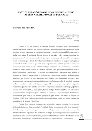 PRÁTICA PEDAGÓGICA E ENSINO DE E/LE: ALGUNS
SABERES NECESSÁRIOS À SUA FORMAÇÃO
Regiane Santos Cabral de Paiva
Maria Lúcia Pessoa Sampaio

Fazendo-nos entender...
Ensinar não é transferir conhecimento,
mas criar possibilidades para a sua
produção ou sua construção.
(Freire)
Quando se fala em formação de professor de língua estrangeira, somos imediatamente
induzidos a estudar a questão dos métodos e enfoques do ensino de idiomas. No entanto, nossa
proposta se ajusta exatamente no eixo entre os universos pedagógico e metodológico, para que se
tenha uma prática de ensino de línguas próxima à educação e não à mera transmissão de
conhecimentos. A priori, fomos percebendo que alguns estudantes acreditam na falsa ideologia de
que, o profissional que é dotado de conhecimentos linguísticos, culturais ou que possui uma grande
quantidade de títulos, ou ainda, que tenha vivido experiências no exterior, garantirá o sucesso do
ensino e da aprendizagem de uma determinada língua estrangeira (LE). No entanto, o que se tem
observado empiricamente, através de conversas informais com aprendizes de diferentes níveis e
cursos, incluindo o comunicativo e o superior, que os estudantes, por muitas vezes perdiam o
estímulo de estudar a língua porque o professor não “sabia ensinar”, mesmo tendo parte dos
requisitos que compõe o mito ideológico antes citado. Esta inquietação motivou a que
procurássemos respostas nas teorias estudadas no curso de Pedagogia, a fim de contribuir para uma
melhor formação do professor de língua estrangeira. Desta maneira, nossa pesquisa bibliográfica
será norteada pelos estudos voltados aos saberes e competências necessários à formação, a partir de
autores como Alonso (2003), Freire (1997), Furlani (2000) e Perrenoud (2001), pois acreditamos
que suas reflexões são aplicáveis para a formação do professor de língua estrangeira. Também nos
orientaremos, para reforçar tais estudos pedagógicos, pela didática do ensino de línguas em
Martinez (2009), bem como pelas dimensões comunicativas do ensino de línguas a partir das
considerações de Almeida Filho (2008).
Partindo dessa premissa, comecemos por apresentar a seguinte pergunta: Para ser um bom
professor de espanhol como língua estrangeira (E/LE), basta dominar os conteúdos e a melhor forma de transmitilos? Sabemos que na prática este questionamento tem sido posto como assertiva, cuja compreensão
tem limitado muito o potencial dos professores de língua, pois se esquecem que ao assumirem a
sala de aula como seu espaço profissional, eles estão adentrando no contexto da educação, o que
não permite, portanto, uma postura de mero transmissor e detentor de todo conhecimento.

 