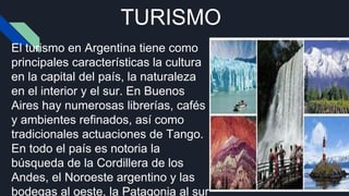 TURISMO
El turismo en Argentina tiene como
principales características la cultura
en la capital del país, la naturaleza
en el interior y el sur. En Buenos
Aires hay numerosas librerías, cafés
y ambientes refinados, así como
tradicionales actuaciones de Tango.
En todo el país es notoria la
búsqueda de la Cordillera de los
Andes, el Noroeste argentino y las
bodegas al oeste, la Patagonia al sur
 