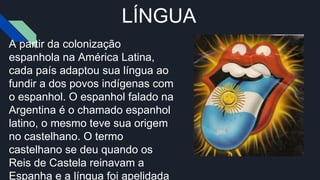 LÍNGUA
A partir da colonização
espanhola na América Latina,
cada país adaptou sua língua ao
fundir a dos povos indígenas com
o espanhol. O espanhol falado na
Argentina é o chamado espanhol
latino, o mesmo teve sua origem
no castelhano. O termo
castelhano se deu quando os
Reis de Castela reinavam a
Espanha e a língua foi apelidada
 