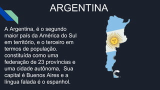 ARGENTINA
A Argentina, é o segundo
maior país da América do Sul
em território, e o terceiro em
termos de população.
constituída como uma
federação de 23 províncias e
uma cidade autônoma, Sua
capital é Buenos Aires e a
língua falada é o espanhol.
 
