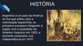 HISTÓRIA
Argentina é um país da América
do Sul que sofreu com a
colonização espanhola, os
primeiros europeus chegaram à
região com a expedição de
Américo Vespúcio em 1502, e
somente conquistou sua
independência em 1816.
 