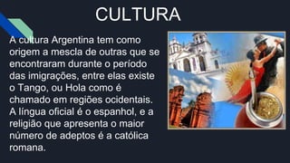 CULTURA
A cultura Argentina tem como
origem a mescla de outras que se
encontraram durante o período
das imigrações, entre elas existe
o Tango, ou Hola como é
chamado em regiões ocidentais.
A língua oficial é o espanhol, e a
religião que apresenta o maior
número de adeptos é a católica
romana.
 
