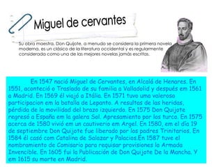 En 1547 nació Miguel de Cervantes, en Alcalá de Henares. En 1551, aconteció o Traslado de su familia a Valladolid y después em 1561 a Madrid. En 1569 él viajó a Itália. En 1571 tuvo uma valerosa participacion em la batalla de Lepanto. A resultas de las heridas, pérdida de la movilidad del brazo izquierdo. En 1575 Don Quijote regresó a España em la galera Sol. Apresamiento por los turco. En 1575 acerca de 1580 vivió em un cautiverio em Argel. En 1580, em el día 19 de septiembre Don Quijote fue liberado por los padres Trinitarios. En 1584 él casó com Catalina de Salazar y Palacios.En 1587 tuve el nombramiento de Comisario para requisar provisiones la Armada Invencible. En 1605 fui la Publicación de Don Quijote De la Mancha. Y em 1615 su morte en Madrid.  Miguel de cervantes Su obra maestra, Don Quijote, a menudo se considera la primera novela moderna, es un clásico de la literatura occidental y es regularmente considerada como una de las mejores novelas jamás escritas.  