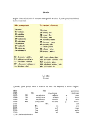 Atenção


Repare como são escritos os números em Espanhol do 20 ao 29, note que esses números
nunca se separam .




                                       Los años
                                       Os anos



Aprenda agora porque falar e escrever os anos em Espanhol é muito simples:

1500                                  -Mil                               quinientos
1825-                   Mil                    ochocientos              veinticinco
1985-          Mil            novecientos           ochenta        y          cinco
1988-          Mil             novecientos           ochenta        y         ocho
1995-          Mil            novecientos           noventa        y          cinco
1999-          Mil            novecientos          noventa        y         nueve.
2000-                                        Dos                                 mil
2001-                         Dos                        mil                    uno
2005-                         Dos                       mil                   cinco
2008-                         Dos                       mil                    ocho
2010-                         Dos                        mil                    diez
2025- Dos mil veinticinco
 