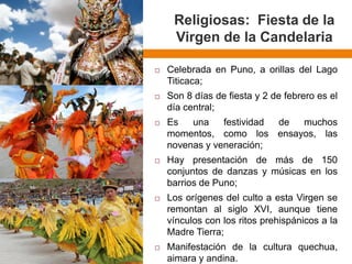 Religiosas: Fiesta de la Virgen de la Candelaria 
CelebradaenPuno,aorillasdelLagoTiticaca; 
Son8díasdefiestay2defebreroeseldíacentral; 
Esunafestividaddemuchosmomentos,comolosensayos,lasnovenasyveneración; 
Haypresentacióndemásde150conjuntosdedanzasymúsicasenlosbarriosdePuno; 
LosorígenesdelcultoaestaVirgenseremontanalsigloXVI,aunquetienevínculosconlosritosprehispánicosalaMadreTierra; 
Manifestacióndelaculturaquechua, aimarayandina.  