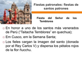Fiestaspatronales: fiestasde santos patrones 
EnhonoraunodelossantosmásveneradosdePerú(“TaitachaTemblores”enquechua); 
EmCusco,emlaSemanaSanta; 
Losfielescarganlaimagendelsanto(donadaporelReyCarlosV)ydispersalospétalosrojosdelaflorñucchu. 
FiestadelSeñordelosTemblores  