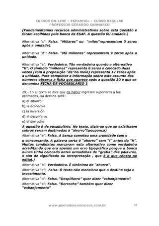 CURSOS ON-LINE – ESPANHOL – CURSO REGULAR
               PROFESSOR GERARDO SANMARCO
(Fundamentamos recursos administrativos sobre esta questão e
foram acolhidos pela banca da ESAF. A questão foi anulada.)

Alternativa “c”: Falsa. “Millares” ou    “miles”representam 3 zeros
após a unidade).

Alternativa “d”: Falsa. “Mil millones” representam 9 zeros após a
unidade.

Alternativa “e”: Verdadeira. Tão verdadeira quanto a alternativa
“b”. O símbolo “millones” representa 6 zeros e colocado duas
vezes (com a preposição “de”no meio) representa 12 zeros após
a unidade. Para completar a informação sobre este assunto dos
números observa a ficha que aparece após a questão 30 e que se
denomina FICHA DE VOCABULARIO 1

29.- En el texto se dice que de haber ingresos superiores a los
estimados, su destino será:
a) el alhorro.
b) la economía
c) la inversión
d) el despilfarro
e) el derroche
A questão é de vocabulário. No texto, dizia-se que se existissem
sobras seriam destinadas à “ahorro”(poupança)
Alternativa “e”: Falsa. A banca cometeu uma crueldade com o
o concursando. A palavra certa é “ahorro” sem “l” antes do “h”.
Muitos candidatos marcaram esta alternativa como verdadeira
acreditando que era apenas um erro tipográfico porque a banca
nunca tinha colocado antes armadilhas de “grafia” das palavras,
e sim de significado ou interpretação , que é o que consta no
edital.)
Alternativa “b”: Verdadeira. É sinônima de “ahorro”.
Alternativa “c”: Falsa. O texto não menciona que o destino seja o
investimento.
Alternativa “d”: Falsa. “Despilfarro” quer dizer “esbanjamento”.
Alternativa “e”: Falsa. “Derroche” também quer dizer
“esbanjamento”




                    www.pontodosconcursos.com.br                   10
 