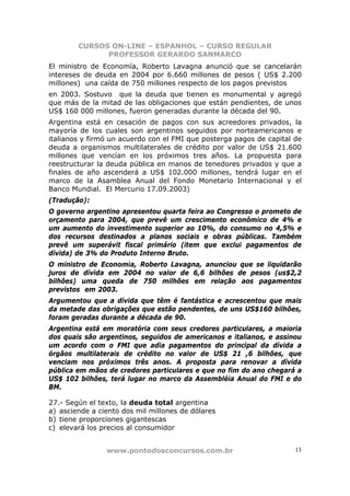 CURSOS ON-LINE – ESPANHOL – CURSO REGULAR
              PROFESSOR GERARDO SANMARCO
El ministro de Economía, Roberto Lavagna anunció que se cancelarán
intereses de deuda en 2004 por 6.660 millones de pesos ( US$ 2.200
millones) una caída de 750 millones respecto de los pagos previstos
en 2003. Sostuvo que la deuda que tienen es monumental y agregó
que más de la mitad de las obligaciones que están pendientes, de unos
US$ 160 000 millones, fueron generadas durante la década del 90.
Argentina está en cesación de pagos con sus acreedores privados, la
mayoría de los cuales son argentinos seguidos por norteamericanos e
italianos y firmó un acuerdo con el FMI que posterga pagos de capital de
deuda a organismos multilaterales de crédito por valor de US$ 21.600
millones que vencían en los próximos tres años. La propuesta para
reestructurar la deuda pública en manos de tenedores privados y que a
finales de año ascenderá a US$ 102.000 millones, tendrá lugar en el
marco de la Asamblea Anual del Fondo Monetario Internacional y el
Banco Mundial. El Mercurio 17.09.2003)
(Tradução):
O governo argentino apresentou quarta feira ao Congresso o prometo de
orçamento para 2004, que prevê um crescimento econômico de 4% e
um aumento do investimento superior ao 10%, do consumo no 4,5% e
dos recursos destinados a planos sociais e obras públicas. Também
prevê um superávit fiscal primário (item que exclui pagamentos de
dívida) de 3% do Produto Interno Bruto.
O ministro de Economia, Roberto Lavagna, anunciou que se liquidarão
juros de dívida em 2004 no valor de 6,6 bilhões de pesos (us$2,2
bilhões) uma queda de 750 milhões em relação aos pagamentos
previstos em 2003.
Argumentou que a dívida que têm é fantástica e acrescentou que mais
da metade das obrigações que estão pendentes, de uns US$160 bilhões,
foram geradas durante a década de 90.
Argentina está em moratória com seus credores particulares, a maioria
dos quais são argentinos, seguidos de americanos e italianos, e assinou
um acordo com o FMI que adia pagamentos do principal da dívida a
órgãos multilaterais de crédito no valor de US$ 21 ,6 bilhões, que
venciam nos próximos três anos. A proposta para renovar a dívida
pública em mãos de credores particulares e que no fim do ano chegará a
US$ 102 bilhões, terá lugar no marco da Assembléia Anual do FMI e do
BM.

27.- Según el texto, la deuda total argentina
a) asciende a ciento dos mil millones de dólares
b) tiene proporciones gigantescas
c) elevará los precios al consumidor


                www.pontodosconcursos.com.br                          13
 