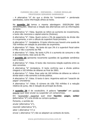 CURSOS ON-LINE – ESPANHOL – CURSO REGULAR
               PROFESSOR GERARDO SANMARCO
- A alternativa “d” diz que a dívida foi “condonada” = perdonada
(perdoada), outra informação alheia ao texto.

Na questão 24 temos a mesma abordagem: DISCIPLINA DAS
INFORMAÇÕES. Observas a relação das alternativas com as informações
do texto:
A alternativa “a”: Falsa. Quando se refere ao aumento do investimento,
o texto não menciona o capital externo (foráneo).
A alternativa “b”: Falsa. Quem exclui o 3% de pagamento da dívida não
é o orçamento, e sim o cálculo do superávit fiscal primário.
A alternativa “c”: Verdadeira. O texto informa que haverá uma queda de
750 milhões em relação às previsões do orçamento.
A alternativa “d”: Falsa. No texto diz que 3% é o superávit fiscal sobre
o PIB, e não o aumento do PIB.
A alternativa “e”: Falsa. No texto 4,5% é o aumento do consumo e não
o do crescimento. Este será de 4%.
A questão 25 apresenta novamente questões de igualdade semântica
com o texto:
A alternativa “a”: Falsa. O texto não menciona relação explícita entre os
dois conceitos.
A alternativa “b” Verdadeira. O texto confirma que a dívida pública
chegará a 102 bilhões de dólares ao final de 2003.
A alternativa “c”: Falsa. Esse valor de 160 bilhões de dólares se refere à
dívida total e não somente à dívida pública.
A alternativa “d”: Falsa. O texto é claro: Argentina está em “cesación de
pagos” (moratória)
A alternativa “e”: Falsa. O número de US$ 750 milhões é a redução
relativa de juros, não é redução do principal da dívida.

A questão 26 é de vocabulário. A palavra “cancelar” em sentido
popular quer dizer anular ou suspender um compromisso.
Em “economês” espanhol quer dizer liquidar,              pagar,   saldar
(alternativa “d”) uma dívida ou compra qualquer.
Portanto, o sentido de:
anular (alternativa “a”),
rescindir (alternativa “b”),
adiar ( alternativa “c”) e
enviar ( alternativa “e”) não se adaptam ao contexto do texto.


                 www.pontodosconcursos.com.br                           15
 
