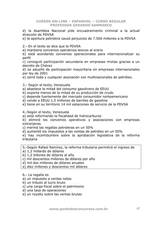 CURSOS ON-LINE – ESPANHOL – CURSO REGULAR
              PROFESSOR GERARDO SANMARCO
d) la Asamblea Nacional pide encuadramiento criminal a la actual
dirección de PDVSA
e) la apertura petrolera causó perjuicios de 7.500 millones a la PDVSA

2.- En el texto se dice que la PDVSA
a) mantiene convenios operativos lesivos al erario
b) está acordando convenios operacionales para internacionalizar su
perfil
c) consiguió participación secundaria en empresas mixtas gracias a un
decreto de Chávez
d) se adueñó de participación mayoritaria en empresas internacionales
por ley de 2001
e) cerró toda y cualquier asociación con multinacionales de petróleo.

3.- Según el texto, Venezuela
a) abastece la mitad del consumo gasolinero de EEUU
b) exporta menos de la mitad de su producción de crudo
c) depende fuertemente del mercado consumidor norteamericano
d) vende a EEUU 1,5 millones de barriles de gasolina
e) tiene en su territorio 14 mil estaciones de servicio de la PDVSA

4.-Según el texto, Venezuela
a) está reformando la fiscalidad de hidrocarburos
b) eliminó los convenios operativos y asociaciones con empresas
extranjeras
c) mermó las regalías petroleras en un 50%
d) aumentó los impuestos a las ventas de petróleo en un 50%
e) hay incertidumbre sobre la aprobación legislativa de la reforma
tributaria

5.-Según Rafael Ramírez, la reforma tributaria permitirá el ingreso de
a) 1,2 millardo de dólares
b) 1,2 billones de dólares al año
c) mil doscientos millones de dólares por año
d) mil dos millones de dólares anuales
e) diez millones y doscientos mil dólares

6.- La regalía es
a) un impuesto a ventas netas
b) un tributo al lucro bruto
c) una carga fiscal sobre el patrimonio
d) una tasa de operaciones
e) un royalty sobre las ventas brutas



                 www.pontodosconcursos.com.br                            17
 