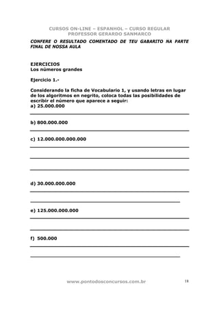 CURSOS ON-LINE – ESPANHOL – CURSO REGULAR
              PROFESSOR GERARDO SANMARCO
CONFERE O RESULTADO COMENTADO DE TEU GABARITO NA PARTE
FINAL DE NOSSA AULA



EJERCICIOS
Los números grandes

Ejercicio 1.-

Considerando la ficha de Vocabulario 1, y usando letras en lugar
de los algoritmos en negrito, coloca todas las posibilidades de
escribir el número que aparece a seguir:
a) 25.000.000


b) 800.000.000


c) 12.000.000.000.000




d) 30.000.000.000


_________________________________________________

e) 125.000.000.000




f) 500.000


_________________________________________________




                www.pontodosconcursos.com.br                   18
 