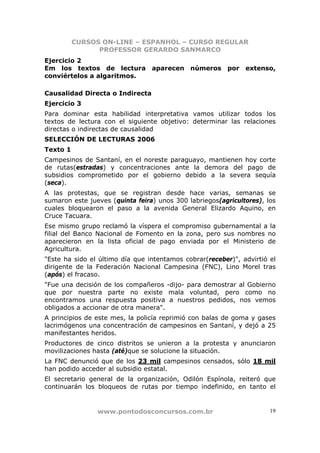 CURSOS ON-LINE – ESPANHOL – CURSO REGULAR
                PROFESSOR GERARDO SANMARCO
Ejercicio 2
Em los textos de lectura aparecen números por extenso,
conviértelos a algaritmos.

Causalidad Directa o Indirecta
Ejercicio 3
Para dominar esta habilidad interpretativa vamos utilizar todos los
textos de lectura con el siguiente objetivo: determinar las relaciones
directas o indirectas de causalidad
SELECCIÓN DE LECTURAS 2006
Texto 1
Campesinos de Santaní, en el noreste paraguayo, mantienen hoy corte
de rutas(estradas) y concentraciones ante la demora del pago de
subsidios comprometido por el gobierno debido a la severa sequía
(seca).
A las protestas, que se registran desde hace varias, semanas se
sumaron este jueves (quinta feira) unos 300 labriegos(agricultores), los
cuales bloquearon el paso a la avenida General Elizardo Aquino, en
Cruce Tacuara.
Ese mismo grupo reclamó la víspera el compromiso gubernamental a la
filial del Banco Nacional de Fomento en la zona, pero sus nombres no
aparecieron en la lista oficial de pago enviada por el Ministerio de
Agricultura.
"Este ha sido el último día que intentamos cobrar(receber)", advirtió el
dirigente de la Federación Nacional Campesina (FNC), Lino Morel tras
(após) el fracaso.
"Fue una decisión de los compañeros -dijo- para demostrar al Gobierno
que por nuestra parte no existe mala voluntad, pero como no
encontramos una respuesta positiva a nuestros pedidos, nos vemos
obligados a accionar de otra manera".
A principios de este mes, la policía reprimió con balas de goma y gases
lacrimógenos una concentración de campesinos en Santaní, y dejó a 25
manifestantes heridos.
Productores de cinco distritos se unieron a la protesta y anunciaron
movilizaciones hasta (até)que se solucione la situación.
La FNC denunció que de los 23 mil campesinos censados, sólo 18 mil
han podido acceder al subsidio estatal.
El secretario general de la organización, Odilón Espínola, reiteró que
continuarán los bloqueos de rutas por tiempo indefinido, en tanto el


                www.pontodosconcursos.com.br                          19
 