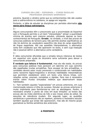 CURSOS ON-LINE – ESPANHOL – CURSO REGULAR
              PROFESSOR GERARDO SANMARCO
precária. Quando o cérebro sente que os conhecimentos não são usados
para a sobrevivência no cotidiano, os apaga em seguida.
Portanto, a idéia de estudar as disciplinas por períodos alternados não
serve para língua estrangeira.
2.-
Alguns concursandos têm o preconceito que a proximidade do Espanhol
com o Português permite a um bom “interpretador” atingir a quantidade
mínima de acertos sem maiores estudos, utilizando apenas os bons
conhecimentos de Português. Errado: na verdade, o nível das provas de
concursos públicos de terceiro grau não permite acertos significativos se
não há domínio de vocabulário específico (da área do cargo específico)
de língua espanhola. Até nas questões interpretativas, a alternativa
certa tem vocábulos que não aparecem no texto, e sem cuja tradução
não é possível definir a alternativa como verdadeira.
3.-
É idéia comumente difundida que a simples leitura intensiva de textos
em espanhol com ajuda do dicionário seria suficiente para deixar o
concursando preparado.
É verdade que leitura é fundamental, mas ela não basta. As provas
para concursos públicos mais parecem um labirinto em cujo caminho
são espalhadas muitas armadilhas. Para escapar de tais armadilhas, o
candidato deverá estar muito prevenido e condicionado em habilidades
como raciocínio lógico-lingüístico e diversas habilidades interpretativas
que permitem estabelecer sobre um texto uma leitura limpa, com
relações certas, precisas, completas e rápidas. Para isso é necessário
treinar sobre muitos simulados inéditos que desenvolvem essas
habilidades.
4.- Tem também aqueles “especialistas” em provas anteriores, em cuja
memorização estaria a trilha do sucesso. Estudar as provas anteriores é
muito importante para familiarizar-se com as abordagens. Porém, é
necessário ampliar o ponto de vista em duas direções: os textos das
provas são da mídia eletrônica de três a seis meses antes do edital. Os
assuntos de relevância mudam. Em segundo lugar, as questões
semânticas e gramaticais não se repetem, portanto é necessário estudar
também aquelas que ainda não apareceram, mas são do mesmo grupo
gramatical ou família semântica dos anteriores.



                             A PROPOSTA




                www.pontodosconcursos.com.br                            2
 