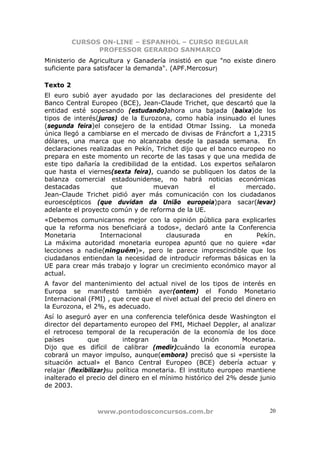 CURSOS ON-LINE – ESPANHOL – CURSO REGULAR
                PROFESSOR GERARDO SANMARCO
Ministerio de Agricultura y Ganadería insistió en que "no existe dinero
suficiente para satisfacer la demanda". (APF.Mercosur)

Texto 2
El euro subió ayer ayudado por las declaraciones del presidente del
Banco Central Europeo (BCE), Jean-Claude Trichet, que descartó que la
entidad esté sopesando (estudando)ahora una bajada (baixa)de los
tipos de interés(juros) de la Eurozona, como había insinuado el lunes
(segunda feira)el consejero de la entidad Otmar Issing. La moneda
única llegó a cambiarse en el mercado de divisas de Fráncfort a 1,2315
dólares, una marca que no alcanzaba desde la pasada semana. En
declaraciones realizadas en Pekín, Trichet dijo que el banco europeo no
prepara en este momento un recorte de las tasas y que una medida de
este tipo dañaría la credibilidad de la entidad. Los expertos señalaron
que hasta el viernes(sexta feira), cuando se publiquen los datos de la
balanza comercial estadounidense, no habrá noticias económicas
destacadas           que          muevan            el         mercado.
Jean-Claude Trichet pidió ayer más comunicación con los ciudadanos
euroescépticos (que duvidan da União europeia)para sacar(levar)
adelante el proyecto común y de reforma de la UE.
«Debemos comunicarnos mejor con la opinión pública para explicarles
que la reforma nos beneficiará a todos», declaró ante la Conferencia
Monetaria       Internacional       clausurada        en        Pekín.
La máxima autoridad monetaria europea apuntó que no quiere «dar
lecciones a nadie(ninguém)», pero le parece imprescindible que los
ciudadanos entiendan la necesidad de introducir reformas básicas en la
UE para crear más trabajo y lograr un crecimiento económico mayor al
actual.
A favor del mantenimiento del actual nivel de los tipos de interés en
Europa se manifestó también ayer(ontem) el Fondo Monetario
Internacional (FMI) , que cree que el nivel actual del precio del dinero en
la Eurozona, el 2%, es adecuado.
Así lo aseguró ayer en una conferencia telefónica desde Washington el
director del departamento europeo del FMI, Michael Deppler, al analizar
el retroceso temporal de la recuperación de la economía de los doce
países         que         integran       la         Unión       Monetaria.
Dijo que es difícil de calibrar (medir)cuándo la economía europea
cobrará un mayor impulso, aunque(embora) precisó que si «persiste la
situación actual» el Banco Central Europeo (BCE) debería actuar y
relajar (flexibilizar)su política monetaria. El instituto europeo mantiene
inalterado el precio del dinero en el mínimo histórico del 2% desde junio
de 2003.



                 www.pontodosconcursos.com.br                            20
 
