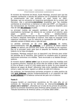 CURSOS ON-LINE – ESPANHOL – CURSO REGULAR
                PROFESSOR GERARDO SANMARCO
El ministro de Hacienda de Brasil, Guido Mantega, anunció ayer que las
medidas cambiarias a estudio del gobierno con el propósito de contener
la revalorización del real entrarán en vigor recién en 2007.
Mantega, que se encuentra en Argentina participando de la cumbre del
Mercosur, dijo a periodistas(jornalistas) brasileños que "las medidas
cambiarias se encaminan a mantener el cobro del CPMF", un impuesto a
las transacciones de monedas que le rinde al gobierno brasileño poco
más de U$S 90 millones anuales.
La principal medida del paquete cambiario será permitir que los
exportadores mantengan los dólares de sus ventas en el exterior, para
pagar        gastos       en        la       divisa     estadounidense.
Hoy los dólares producidos por las exportaciones deben ser introducidos
en Brasil y después reenviados al exterior. Esa regla es conocida como
cobertura cambiaria, cuyo fin reduciría la recaudación del CPMF que es
cobrada cuando el billete entra y sale del país.
La pérdida estimada es de unos 200 millones de reales,
aproximadamente U$S 91 millones, y el gobierno de Brasil todavía
(ainda) no definió una fórmula para evitar esa pérdida en los ingresos.
Esa es la principal razón para que el paquete de medidas cambiarias
todavía no se haya divulgado.
Cauteloso, Mantega aseguró que ya descubrió una fórmula para evitar
las pérdidas de la Tesorería, pero prefirió no revelarla para no generar
reacciones contrarias a la medida. "Será anunciado a su debido tiempo",
sostuvo.
El ministro deslizó (deixou saber) que el anuncio sobre las medidas será
la semana próxima. Después de varios días de caídas el dólar subió ayer
0,73% en Brasil y cerró a 2,193 reales para la venta. En junio pasado la
balanza de pagos de Brasil -diferencia neta entre capitales totales que
entran y salen del país- registró un déficit de U$S 614 millones.
Sin embargo, las transacciones corrientes arrojaron un saldo positivo de
U$S 614 millones, gracias fundamentalmente a un superávit de U$S
4.100 millones en la balanza comercial del país con el exterior.

Texto 5
Uruguay tendrá un crecimiento económico de 5% este año, en un
contexto de “descenso de los términos de intercambio(relações de
preços com o exterior)”, afectados por el alza de los precios de petróleo,
estimó la Comisión Económica para América Latina (Cepal) en el informe
“Estudio Económico de América Latina y el Caribe 2005-2006”.




                www.pontodosconcursos.com.br                            22
 