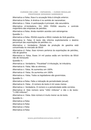 CURSOS ON-LINE – ESPANHOL – CURSO REGULAR
               PROFESSOR GERARDO SANMARCO
Alternativa a:Falsa. Essa é a acusação feita à direção anterior.
Alternativa b:Falsa. A diretiva é no sentido de nacionalizar.
Alternativa c: Falsa. A participação é principal, não secundária.
Alternativa d:Verdadeira. Em 2001           PVDSA     assumiu    o   controle
majoritário das empresas de petróleo.
Alternativa e:Falsa. Ainda mantém acordos com estrangeiras
Questão 3.-
Alternativa a:Falsa. PDVSA exporta a EEUU metade da SUA gasolina.
Alternativa b: Falsa. O texto não informa explicitamente o destino
percentual das exportações de petróleo cru
Alternativa c: Verdadeira. Metade da produção de gasolina está
concentrada no mercado de EEUU
Alternativa d: Falsa. Esse número pertence às exportações de petróleo,
não de gasolina
Alternativa e: Falsa. Esses 14 mil postos estão em território de EEUU
não de Venezuela
Questão 4.-
Alternativa a: Verdadeira. “Fiscalidad” é tributação, lei tributária.
Alternativa b: Falsa. Não os eliminou.
Alternativa c: Falsa. As aumentou em 100%
Alternativa d: Falsa. Os aumentou em 100%
Alternativa e: Falsa. Todos os legisladores são governistas.
Questão 5.-
Alternativa a:Falsa. Falta a indicação de periodicidade (anual)
Alternativa b: Falsa . O número do texto é mil vezes menos
Alternativa c: Verdadeira. O número e a periodicidade estão corretos.
Alternativa d: Este número seria “1002 millones” e não o do texto:
“1.200 millones”.
Alternativa e: Falsa. Este número é muito menor ao do texto.
Questão 6.-
Alternativa a:Falso
Alternativa b:Falso
Alternativa c:Falso
Alternativa d:Falso



                 www.pontodosconcursos.com.br                              25
 