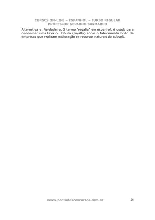 CURSOS ON-LINE – ESPANHOL – CURSO REGULAR
              PROFESSOR GERARDO SANMARCO
Alternativa e: Verdadeira. O termo “regalia” em espanhol, é usado para
denominar uma taxa ou tributo (royalty) sobre o faturamento bruto de
empresas que realizam exploração de recursos naturais do subsolo.




                www.pontodosconcursos.com.br                        26
 