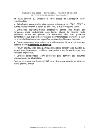 CURSOS ON-LINE – ESPANHOL – CURSO REGULAR
              PROFESSOR GERARDO SANMARCO
As aulas contêm 17 unidades e cinco blocos de abordagem inter-
relacionados:
• Referências comentadas das provas anteriores da ESAF, CESPE e
outras, especialmente a partir do ano 2000 e até as de julho 2006.
• Simulados especificamente elaborados dentro dos níveis dos
concursos mais tradicionais, com temas atuais da mesma mídia
eletrônica usada em provas. Os simulados vêm com gabaritos
comentados que explicam as técnicas de interpretação de texto, e vêm
com vocabulário traduzido, específico da área temática em questão.
• Conhecimentos gramaticais e vocabulários específicos, explicados em
detalhe e com exercícios de fixação.
• Fórum aberto, onde cada participante poderá colocar suas dúvidas ou
sugerir abordagens que considera necessárias a sua formação e ter uma
resposta explicativa.
• Leituras selecionadas (sem questões) para domínio dos assuntos
internacionais de atualidade.
Queres ver como isso funciona? Dê uma olhada na aula demonstrativa.
Hasta pronto, amigo!




               www.pontodosconcursos.com.br                         3
 