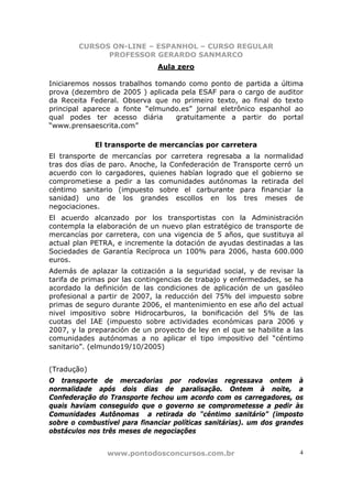CURSOS ON-LINE – ESPANHOL – CURSO REGULAR
              PROFESSOR GERARDO SANMARCO
                              Aula zero

Iniciaremos nossos trabalhos tomando como ponto de partida a última
prova (dezembro de 2005 ) aplicada pela ESAF para o cargo de auditor
da Receita Federal. Observa que no primeiro texto, ao final do texto
principal aparece a fonte “elmundo.es” jornal eletrônico espanhol ao
qual podes ter acesso diária      gratuitamente a partir do portal
“www.prensaescrita.com”

             El transporte de mercancías por carretera
El transporte de mercancías por carretera regresaba a la normalidad
tras dos días de paro. Anoche, la Confederación de Transporte cerró un
acuerdo con lo cargadores, quienes habían logrado que el gobierno se
comprometiese a pedir a las comunidades autónomas la retirada del
céntimo sanitario (impuesto sobre el carburante para financiar la
sanidad) uno de los grandes escollos en los tres meses de
negociaciones.
El acuerdo alcanzado por los transportistas con la Administración
contempla la elaboración de un nuevo plan estratégico de transporte de
mercancías por carretera, con una vigencia de 5 años, que sustituya al
actual plan PETRA, e incremente la dotación de ayudas destinadas a las
Sociedades de Garantía Recíproca un 100% para 2006, hasta 600.000
euros.
Además de aplazar la cotización a la seguridad social, y de revisar la
tarifa de primas por las contingencias de trabajo y enfermedades, se ha
acordado la definición de las condiciones de aplicación de un gasóleo
profesional a partir de 2007, la reducción del 75% del impuesto sobre
primas de seguro durante 2006, el mantenimiento en ese año del actual
nivel impositivo sobre Hidrocarburos, la bonificación del 5% de las
cuotas del IAE (impuesto sobre actividades económicas para 2006 y
2007, y la preparación de un proyecto de ley en el que se habilite a las
comunidades autónomas a no aplicar el tipo impositivo del “céntimo
sanitario”. (elmundo19/10/2005)


(Tradução)
O transporte de mercadorias por rodovias regressava ontem à
normalidade após dois dias de paralisação. Ontem à noite, a
Confederação do Transporte fechou um acordo com os carregadores, os
quais haviam conseguido que o governo se comprometesse a pedir às
Comunidades Autônomas a retirada do “céntimo sanitário” (imposto
sobre o combustível para financiar políticas sanitárias). um dos grandes
obstáculos nos três meses de negociações


                www.pontodosconcursos.com.br                           4
 